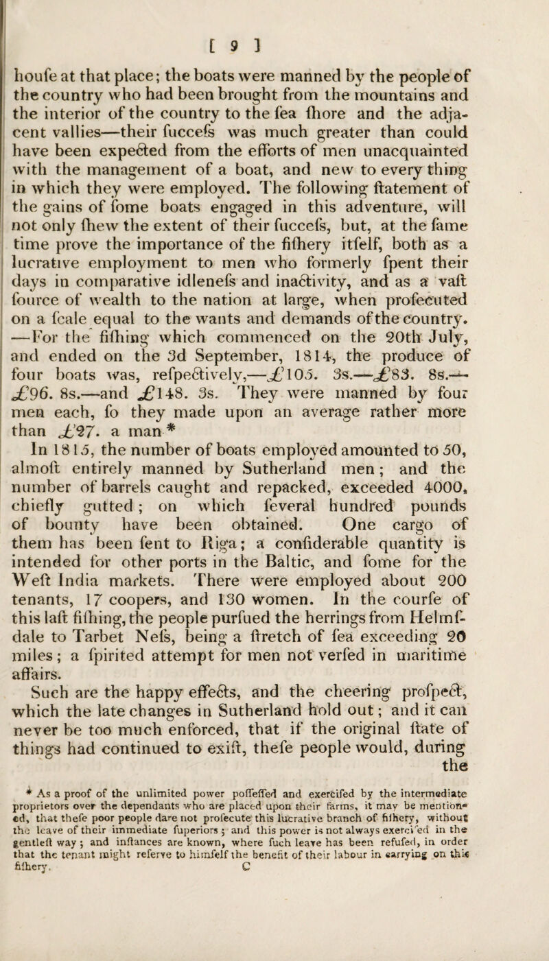 houfe at that place; the boats were manned by the people of the country who had been brought from the mountains and the interior of the country to the fea (bore and the adja¬ cent vallies—their fuccefs was much greater than could have been expe&ed from the efforts of men unacquainted with the management of a boat, and new to every thing in which they were employed. The following batement of the gains of fome boats engaged in this adventure, will not only fhew the extent of their fuccefs, but, at the fame time prove the importance of the fifhery itfelf, both as a lucrative employment to men who formerly fpent their days in comparative idlenefs and inactivity, and as a vaft fource of wealth to the nation at large, when profecuted on a fcale equal to the wants and demands of the country. —For the billing which commenced on the 20th July, and ended on the 3d September, 1814, the produce of four boats was, refpeCtivelv,—£’103. 3s.—£83. 8s.-^- <£96. 8s.—and <£148. 3s. They were manned by four men each, fo they made upon an average rather more than <£27. a man * In 1813, the number of boats employed amounted to 30, almoft entirely manned by Sutherland men; and the number of barrels caught and repacked, exceeded 4000, chiefly gutted ; on which feveral hundred pounds of bounty have been obtained. One cargo of them has been fent to Riga; a confiderable quantity is intended for other ports in the Baltic, and fome for the Weft India markets. There were employed about 200 tenants, 17 coopers, and 130 women. In the courfe of this lab billing, the people purfued the herrings from Helmf- dale to Tarbet Nefs, being a bretch of fea exceeding 20 miles; a fpirited attempt for men not verfed in maritime affairs. Such are the happy effeCls, and the cheering profpecl, which the late changes in Sutherland hold out; and it can never be too much enforced, that if the original bate of things had continued to exib, thefe people would, during the ♦Asa proof of the unlimited power pofleffed and exercifed by the intermediate proprietors over the dependants who are placed upon their farms, it may be mention¬ ed, that thefe poor people dare not profecute this lucrative branch of filhery, without the leave of their immediate fuperiors 5 and this power is not always exercised in the gentled way ; and indances are known, where fuch leave has been refufed, in order that the tenant might referve to himfelf the benefit of their labour in «arryiog on thi« filhery, C