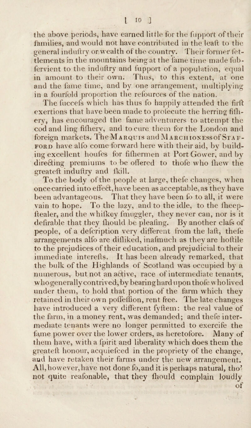 the above periods, have earned little for the fupport of their families, and would not have contributed in the leaft to the general indultry on wealth of the country. Their former fet- tlements in the mountains being at the fame time made fub~ fervient to the induftry and fupport of a population, equal in amount to their own. Thus, to this extent, at one and the fame time, and by one arrangement, multiplying in a fourfold proportion the refources of the nation. The fuccefs which has thus fo happily attended the firft exertions that have been made to prolecute the herring fifh- ery, has encouraged the fame adventurers to attempt the cod and ling fifherv, and to cure them for the London and foreign markets. TheMARQuis and MARcmoxEssof Staf¬ ford have alfo come forward here with their aid, bv build- ing excellent houfes for fifhermen at Port Gower, and by dire&ing premiums to be offered to thofe who fhew the greateft: induftry and fkill. To the body of the people at large, thele changes, when once carried into effe6t,have been as acceptable, as the}7 have been advantageous. That they have been fo to all, it were vain to hope. To the lazy, and to the idle, to the fheep- ftealer, and the whifkey fmuggler, they never can, nor is it deftrable that they lhould be pleaftng. By another clafs of people, of a defcription very different from the lalt, thefe arrangements alfo are difliked, inafmuch as they are hoftile to the prejudices of their education, and prejudicial to. their immediate interefts. It has been already remarked, that the bulk of the Highlands of Scotland was occupied by a numerous, but not an active, race of intermediate tenants, who generally contrived,by bearinghard upon thofe wholived under them, to hold that portion of the farm which they retained in their own poffeffion, rent free. The late changes have introduced a very different fyflem: the real value of the farm, in a money rent, was demanded; and thefe inter¬ mediate tenants were no longer permitted to exercife the fame power over the lower orders, as heretofore. Many of them have, with a fpirit and liberality which does them the greateft: honour, acquiefced in the propriety of the change, and have retaken their farms under the new arrangement. All, however, have not done fo,and it is perhaps natural, tho- not quite reafonable, that they lhould complain loudly ■ ' i • of