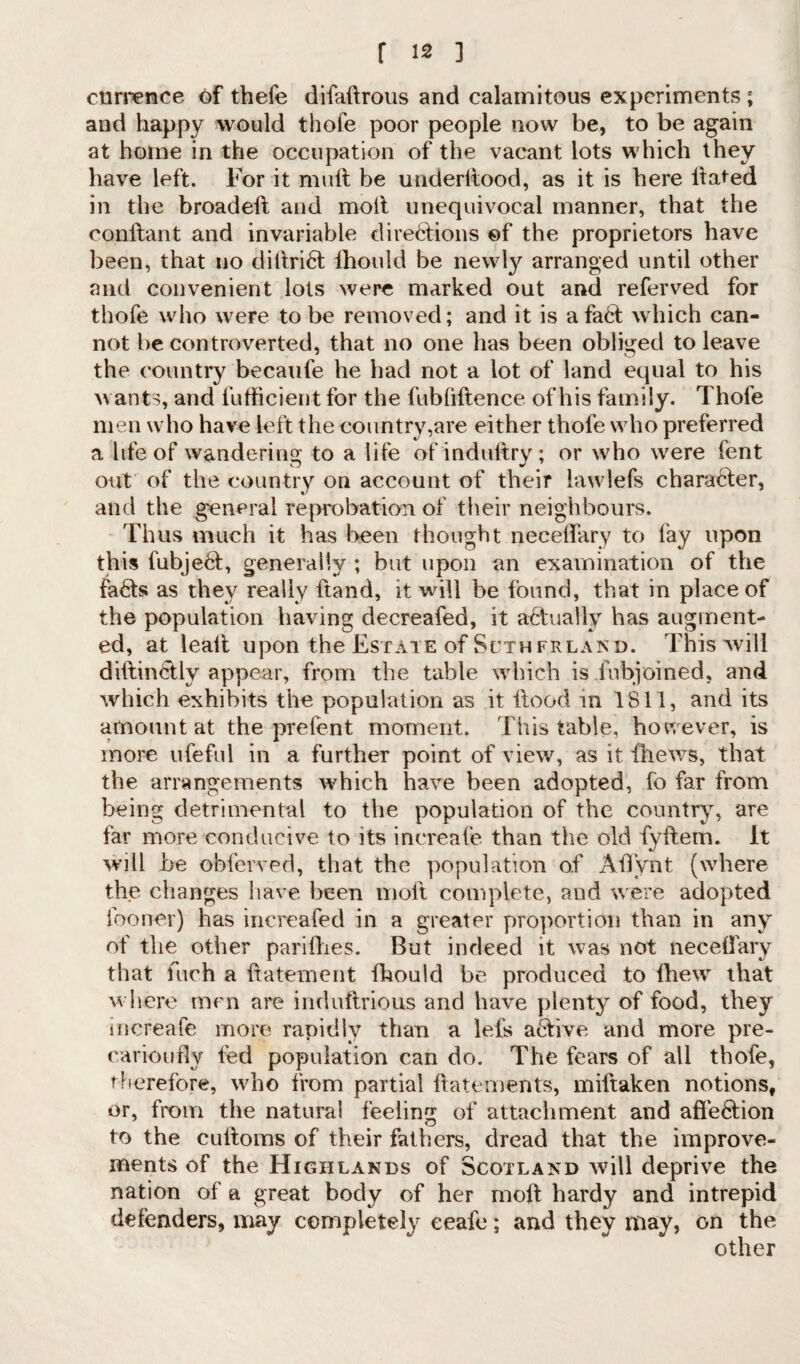currence of thefe difaftrous and calamitous experiments ; and happy would thofe poor people now be, to be again at borne in the occupation of the vacant lots which they have left. For it muft be underllood, as it is here ltated in the broadeft and molt unequivocal manner, that the conflant and invariable dire6tions of the proprietors have been, that no dittri6t fhould be newly arranged until other and convenient lots were marked out and referved for thofe who were to be removed; and it is afa6t which can¬ not be controverted, that no one has been obliged to leave the country becaufe he had not a lot of land equal to his wants, and fufficien t for the fubfiftence of his family. Thofe men who have left the country,are either thofe who preferred a life of wandering to a life of indultry; or who were fent out of the country on account of their lawlefs chara6fer, and the general reprobation of their neighbours. Thus much it has been thought necellary to lay upon this fubje6I, generally ; but upon an examination of the fa£ts as they really ftand, it will be found, that in place of the population having decreafed, it actually has augment¬ ed, at lealt upon the Estate of Sutherland. This will diflin&ly appear, from the table which is fubjoined, and which exhibits the population as it flood in 1811, and its amount at the prefent moment. This table, however, is more ufeful in a further point of view, as it fliews, that the arrangements which have been adopted, fo far from being detrimental to the population of the country, are far more conducive to its increafe than the old fyffem. It will be obferved, that the population of Aflynt (where the changes have been molt complete, and were adopted fooner) has inereafed in a greater proportion than in any of the other parifhes. But indeed it was not neceflary that fuch a ftatement fhould be produced to fhew that where men are induftrious and have plenty of food, they increafe more rapidly than a lefs active and more pre- carioufly fed population can do. The fears of all thofe, therefore, who from partial flatements, miftaken notions, or, from the natural feeling of attachment and afle61ion to the cufloms of their fathers, dread that the improve¬ ments of the Highlands of Scotland will deprive the nation of a great body of her mod hardy and intrepid defenders, may completely eeafe; and they may, on the other