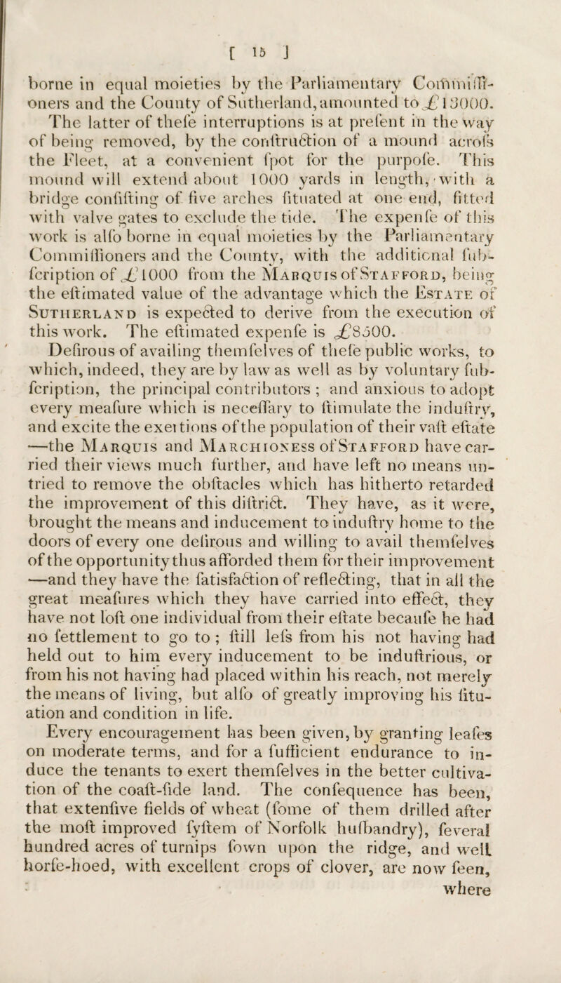borne in equal moieties by the Parliamentary CoitimiiTi- oners and the County of Sutherland,amounted to £? 13000. The latter of thefe interruptions is at prefent in the way of being removed, by the conftruCtion of a mound acrofs the Fleet, at a convenient fpot for the purpofe. This mound will extend about 1000 yards in length, with a bridge confiding of five arches fituated at one end, fitter! with valve gates to exclude the tide. The expenfe of this work is alfo borne in equal moieties by the Parliamentary Commiftioners and the County, with the additional tub- fcription of J^iOOO from the Marquis of Stafford, being the eftrmated value of the advantage which the Estate oi Sutherland is expected to derive from the execution of this work. The eftimated expenfe is £§000. Defirous of availing themfelves of thefe public works, to which, indeed, they are by law as well as by voluntary fub- fcription, the principal contributors ; and anxious to adopt every meafure which is neceffary to dimulate the induftry, and excite the exei tions of the population of their vaft eftate —the Marquis and Marchioness of Stafford havecar- ried their views much further, and have left no means un¬ tried to remove the obftacles which has hitherto retarded the improvement of this diftriCf. They have, as it were, brought the means and inducement to induftry home to the doors of every one delirous and willing to avail themfelves of the opportunity thus afforded them for their improvement —and they have the fatisfaCfion of reflecting, that in all the great meafures which they have carried into effect, they have not loft one individual from their eftate becaufe he had no fettlement to go to ; ftill lefs from his not having had held out to him every inducement to be induftrious, or from his not having had placed within his reach, not merely the means of living, but alfo of greatly improving his litu- ation and condition in life. Every encouragement has been given, by granting leafes on moderate terms, and for a fufficient endurance to in¬ duce the tenants to exert themfelves in the better cultiva¬ tion of the coaft-ftde land. The confequence has been, that extenftve fields of wheat (fome of them drilled after the moft improved fyftem of Norfolk hufbandry), fevera! hundred acres of turnips fown upon the ridge, and welt horfe-hoed, with excellent crops of clover, are now feen, where