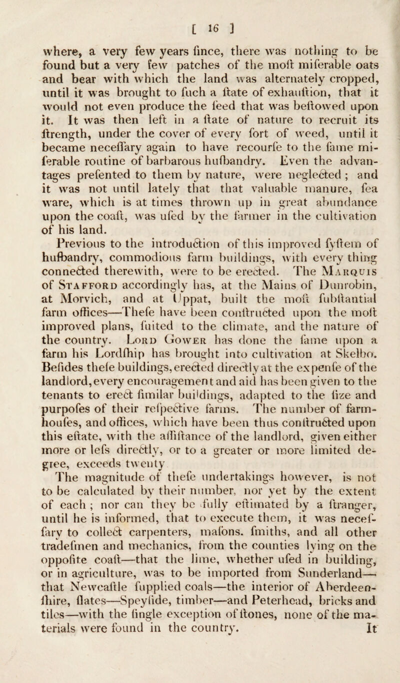 where, a very few years lince, there was nothing to be found but a very few patches of the moil miferable oats and bear with which the land was alternately cropped, until it was brought to fuch a flate of exhauftion, that it would not even produce the feed that was bellowed upon it. It was then left in a Hate of nature to recruit its ltrength, under the cover of every fort of weed, until it became necelfary again to have recourle to the fame mi¬ ferable routine of barbarous hufbandry. Even the advan¬ tages prefented to them by nature, were neglected ; and it was not until lately that that valuable manure, fea ware, which is at times thrown up in great abundance upon the coaft, was ufed by the farmer in the cultivation of his land. Previous to the introduction of this improved fyftem of hufbandry, commodious farm buildings, with every thing conne&ed therewith, were to be erected. The Marquis of Stafford accordingly has, at the Mains of Dunrobin, at Morvich, and at Uppat, built the moll fubllantial farm offices—Thefe have been conltruCted upon the molt improved plans, fuited to the climate, and the nature of the country. Lord Gower has done the fame upon a farm his Lordfhip has brought into cultivation at Skelbo. Befides thele buildings, erected directly at the expenfe of the landlord,every encouragement and aid has been given to the tenants to erect fimilar buildings, adapted to the lize and purpofes of their refpeCtive farms. The number of farm- houfes, and offices, which have been thus conltruCted upon this eftate, with the affiltance of the landlord, given either more or lefs direCtly, or to a Greater or more limited de- gree, exceeds twenty The magnitude of thefe undertakings however, is not to be calculated by their number, nor yet by the extent; of each ; nor can they be Tully ellimated by a ftranger, until he is informed, that to execute them, it was necef- fary to colled carpenters, malons. fmiths, and all other tradefmen and mechanics, from the counties lying on the oppofite coalt—that the lime, whether ufed in building, or in agriculture, was to be imported from Sunderland—- that Newcaltle fupplied coals—the interior of Aberdeen- fhire, dates—Speylide, timber—and Peterhead, bricks and tiles—with the lingle exception ofitones, none of the ma¬ terials were found in the country. It