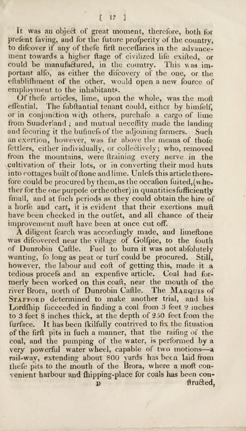 [ 1? ] It Was an object of great moment, therefore, both for prefent faving, and for the future profperity of the country, to difcover if any of thefe firft neceftaries in the advance¬ ment towards a higher ftage of civilized life exifted, or could be manufa&ured, in the country. This vas im¬ portant alfo, as either the difcovety of the one, or the ellabliftiment of the other, would open a new fource of employment to the inhabitants. Of thefe articles, lime, upon the whole, was the moft effential. The fubftantial tenant could, either by himfelf, or in conjunction with others, purchafe a cargo of lime from Sunderland ; and mutual neceflity made the landing and fecuring it the buhiiefsof the adjoining farmers. Such an exertion, however, was tar above the means of thofe fettlers, either individually, or collectively; who, removed from the mountains, were (training every nerve in the \CuJtivation of their lots, or in converting their mud huts into cottages built of {tone and lime. Unlels this article there¬ fore could be procured by them, as the occafton fuited,(whe¬ ther for the onepurpole or the other) in quantitiesfufficiently filial 1, and at fuch periods as they could obtain the hire of a horfe and cart, it is evident that their exertions mult have been checked in the outfet, and all chance of their improvement mult have been at once cut off. A diligent fearch was accordingly made, and limeftone was difeovered near the village of Golfpie, to the fouth of Dunrobin Caftle. Fuel to burn it was not abfolutely wanting, fo long as peat or turf could be procured. Still, however, the labour and colt of getting this, made it a tedious procefs and an expenfive article. Coal had for¬ merly been worked on this coaft, near the mouth of the river Brora, north of Dunrobin Caftle. The Marquis of Stafford determined to make another trial, and his Lordfliip fucceeded in finding a coal from 3 feet 2 inches to 3 feet 8 inches thick, at the depth of 250 feet from the furface. It has been fkilfully contrived to fix the fituation of the firft pits in fuch a manner, that the raifing of the coal, and the pumping of the water, is performed by a very powerful water wheel, capable of two motions—a rail-way, extending about 800 yards has been laid from thefe pits to the mouth of the Brora, where a moft con¬ venient harbour and fhipping-place for coals has been con- d ftru6tedj