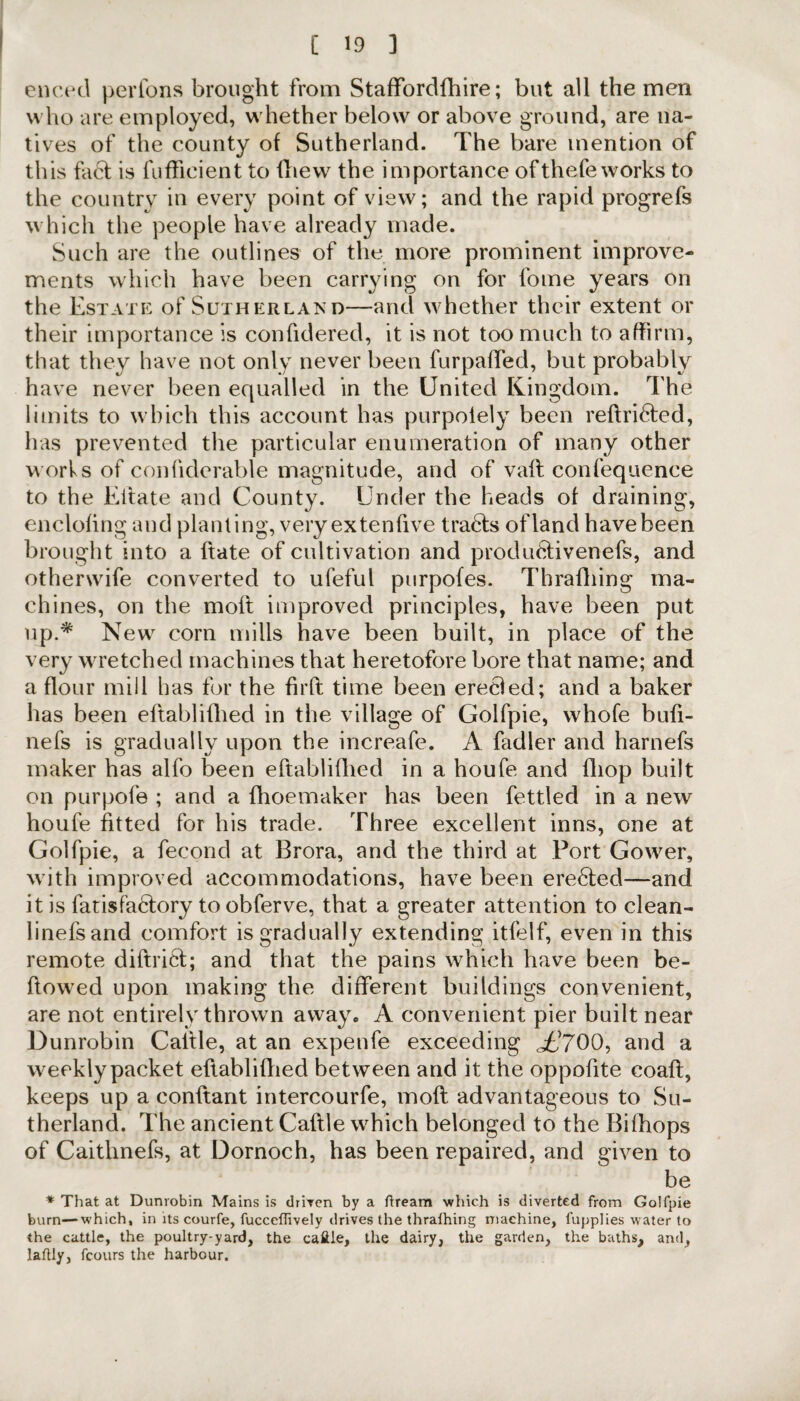 encecl perfons brought from Staffordfbire; but all the men who are employed, whether below or above ground, are na¬ tives of the county of Sutherland. The bare mention of this fa6f is fuffieient to (hew the importance ofthefeworks to the country in every point of view; and the rapid progrefs which the people have already made. Such are the outlines of the more prominent improve¬ ments which have been carrying on for fome years on the Estate of Sutherland—and whether their extent or their importance is confidered, it is not too much to affirm, that they have not only never been furpaffed, but probably have never been equalled in the United Kingdom. The limits to which this account has purpolely been reftri6fed, has prevented the particular enumeration of many other works of confiderable magnitude, and of vaft confequence to the Eitate and County. Under the heads of draining, enclofing and planting, veryextenfive tra6ls ofland havebeen brought into a hate of cultivation and produ6tivenefs, and otherwife converted to ufeful purpofes. Thrafhing ma¬ chines, on the molt improved principles, have been put up.* New corn mills have been built, in place of the very wretched machines that heretofore bore that name; and a flour mill has for the firft time been erecled; and a baker has been eftablifhed in the village of Golfpie, whole bufi- nefs is gradually upon the increafe. A fadler and harnefs maker has alfo been eftablifhed in a houfe and fliop built on purpofe ; and a fhoemaker has been fettled in a new houfe fitted for his trade. Three excellent inns, one at Golfpie, a fecond at Brora, and the third at Port Gower, with improved accommodations, have been ere6ted—and it is fatisfaclory to obferve, that a greater attention to clean- linefsand comfort is gradually extending itfelf, even in this remote diftrict; and that the pains which have been be¬ llowed upon making the different buildings convenient, are not entirely thrown away« A convenient pier built near Dunrobin Caltle, at an expenfe exceeding Jj700, and a weekly packet eftablifhed between and it the oppofite coafl, keeps up a conftant intercourfe, rnoft advantageous to Su¬ therland. The ancient Caftle which belonged to the Bilhops of Caithnefs, at Dornoch, has been repaired, and given to be * That at Dunrobin Mains is driven by a fiream which is diverted from Golfpie burn—which, in its courfe, fucceflively drives the thraihing machine, fupplies water to the cattle, the poultry-yard, the caftle, the dairy, the garden, the baths, and, laflly, fcours the harbour.