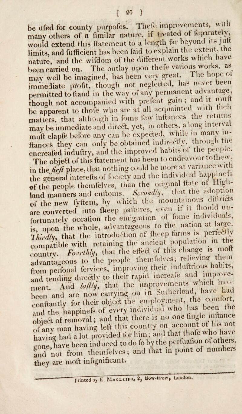 be ufed for county purpofes. Thefe improvements, with triaiiy others of a fitnilar nature, if treated ot feparate y, would extend this ltatement to a length far beyond its ju limits, and fufhcient has been faid to explain the extent, t e nature, and the wifdom of the ditferent works which have been carried on. The outlay upon thefe various works, as may well be imagined, has been very great, i lie hope o immediate profit, though not neglected, has never been permitted to ftand in the way of any permanent advantage, though not accompanied with prefent gain; audit mu t be apparent to thofe who are at all acquainted with men matters, that although in fome few inftances the returns mav be immediate and direft, yet, in others, a long interval mult elapfe before any can be expected, while in many in¬ ftances they can only be obtained indirectly, through the encreafed induftry, and the improved habits of the people. The obie6t of this ftatement has been to endeavour to mew, in the fir ft place, that nothing could be more at variance with the general interefts of fociety and the individual happinels of the people theinfelves, than the original ftate ot Hol¬ land manners and cuftoms. Secondly, that the adoption of the new fyltem, by which the mountainous dmricts are converted into theep paftures, even if it ftionld m- fortunately occafion the emigration of fome inoividua.s, is upon the whole, advantageous to the nation «t lare. 1 hirdlti, that the introduction of flieep farms is perfectly compatible with retaining the ancient population in the country. Fourthly, that the effect of this change is mod advantageous to the people theinfelves; relieving them from peifonal fervices, improving their induftnous habits, and tending directly to their rapid mcreafe and improve¬ ment. And lafihj, that the improvements which have been and are now carrying on in Sutherland, have hat conftantlv for their object the employment, the comfoit, and the happinefs of every individual who has been the obied of removal; and that there is no one Angle inftance of any man having left this country on account ot Ins not bavin- had a lot provided for him; and that thofe who have lone have been induced to do fo by the perfuafior.of others, fnd not from theinfelves; and that in point of numbers they are molt inlignifieant. Printed by E Macihih, 2, London.