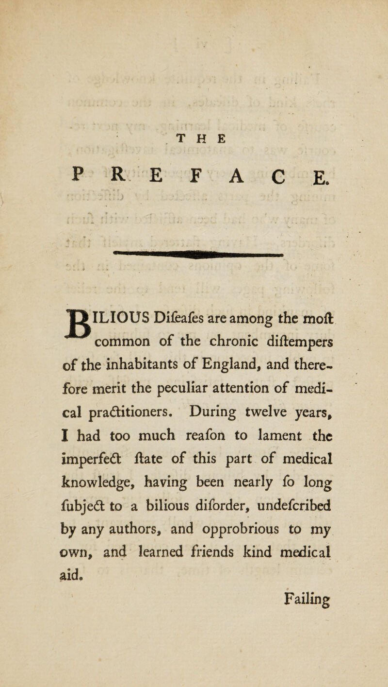 f THE PREFACE. :• ::1 iiiil) 1 ! ... . -u : . T>ILIOUS Difeafes are among the moft common of the chronic diftempers of the inhabitants of England, and there¬ fore merit the peculiar attention of medi¬ cal practitioners. During twelve years, I had too much reafon to lament the imperfeCt ftate of this part of medical knowledge, having been nearly fo long fubjeCt to a bilious diforder, undeferibed by any authors, and opprobrious to my own, and learned friends kind medical aid. Failing