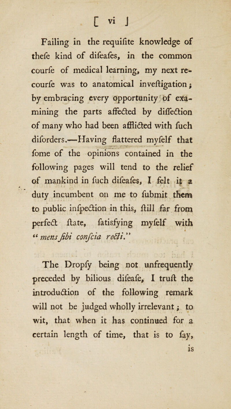 Failing in the requifite knowledge of thefe kind of difeafes, in the common courfe of medical learning, my next re- > i courfe was to anatomical inveftigation; by embracing every opportunity of exa¬ mining the parts affedted by difledtion of many who had been affiidted with fuch diforders.—Having flattered myfelf that fome of the opinions contained in the following pages will tend to the relief of mankind in fuch difeafes, I felt it a duty incumbent on me to fubmit them to public infpedtion in this, ftill far from perfedt ftate, fatisfying myfelf with _ 4 “ mens Jibi confcia re£ii™ The Dropfy being not unfrequently preceded by bilious difeafe, I truft the introduddon of the following remark will not be judged wholly irrelevant; to wit, that when it has continued for a certain length of time, that is to fay, is