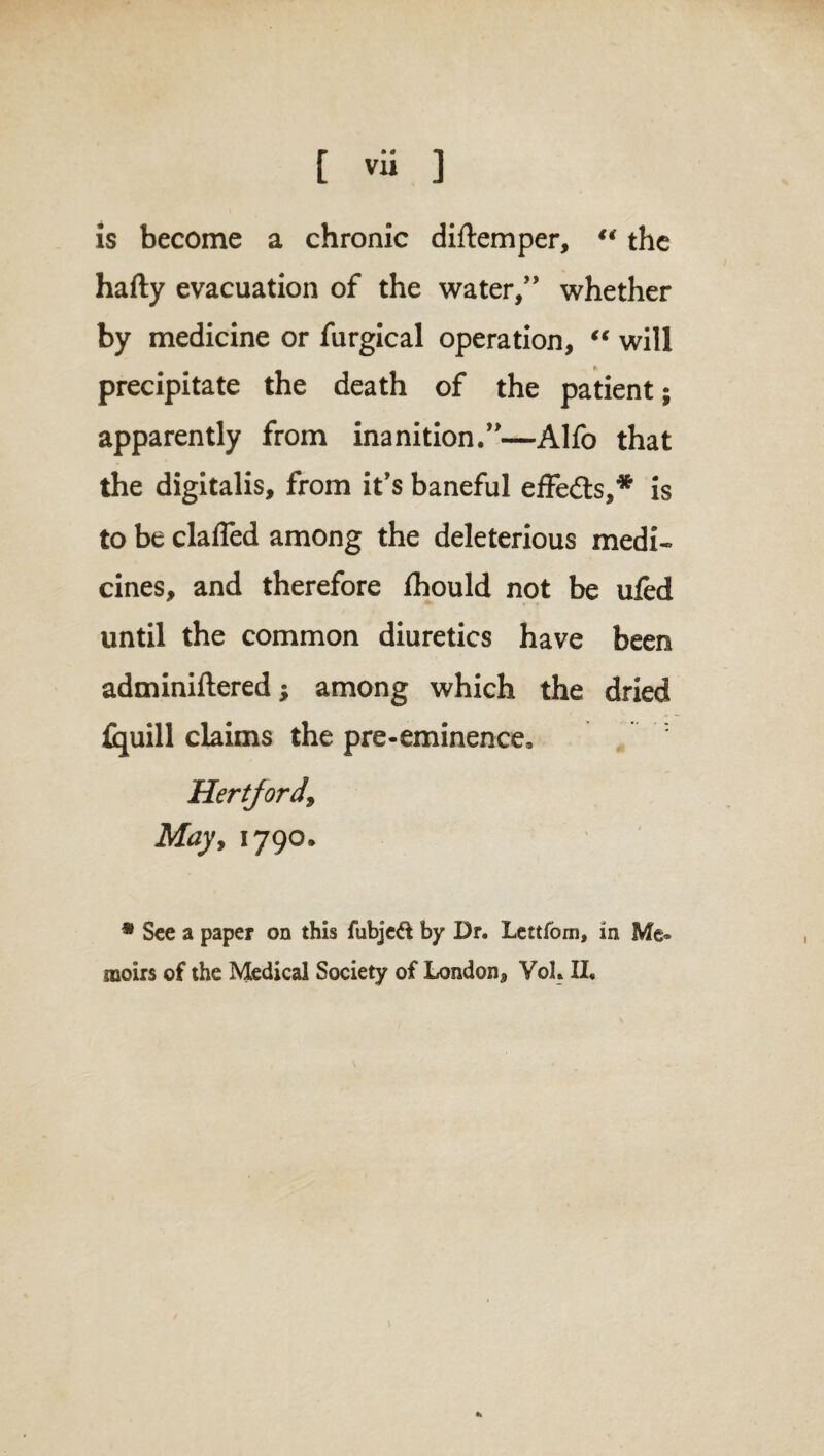 is become a chronic diftemper, “ the hafty evacuation of the water,” whether by medicine or furgical operation, “ will precipitate the death of the patient; apparently from inanition.”—Alfo that the digitalis, from it's baneful effedts,* is to be claffed among the deleterious medi¬ cines, and therefore fhould not be ufed until the common diuretics have been adminiftered; among which the dried {quill claims the pre-eminence, Hertford, May, 1790. * See a paper on this fubjeft by Dr. Lettfom, in moirs of the Medical Society of London, Vol. II. #*