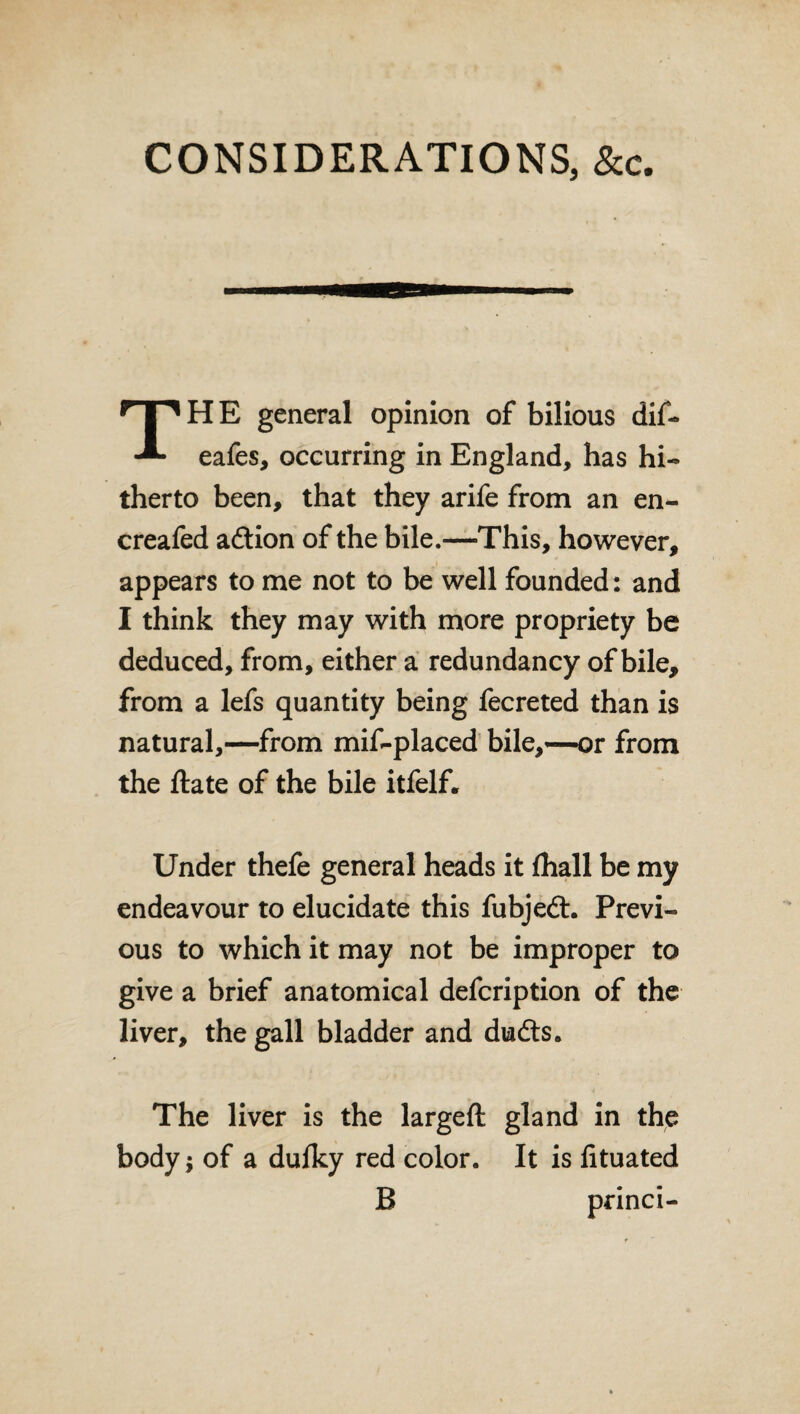 CONSIDERATIONS, &c. H E general opinion of bilious dif- eafes, occurring in England, has hi- therto been, that they arife from an en- creafed adtion of the bile.—This, however, appears to me not to be well founded: and I think they may with more propriety be deduced, from, either a redundancy of bile, from a lefs quantity being fecreted than is natural,—from mif-placed bile,—or from the ftate of the bile itfelf. Under thefe general heads it fhall be my endeavour to elucidate this fubjedt. Previ¬ ous to which it may not be improper to give a brief anatomical defcription of the liver, the gall bladder and dudts. The liver is the largeft gland in the body* of a dulky red color. It is fituated B pnnci-