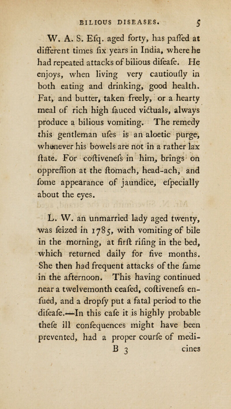 W. A. S. Efq. aged forty, has pafled at different times fix years in India, where he had repeated attacks of bilious difeafe. He enjoys, when living very cautioufly in both eating and drinking, good health. Fat, and butter, taken freely, or a hearty meal of rich high fauced victuals, always produce a bilious vomiting. The remedy this gentleman ufes is an aloetic purge, whenever his bowels are not in a rather lax ft ate. For coftivenefs in hirn, brings on oppreffion at the ftomach, head-ach, and fome appearance of jaundice, efpecially about the eyes. L. W. an unmarried lady aged twenty, was feized in 1785, with vomiting of bile in the morning, at firft riling in the bed, which returned daily for five months. She then had frequent attacks of the fame in the afternoon. This having continued near a twelvemonth ceafed, coftivenefs en- fued, and a dropfy put a fatal period to the difeafe.—In this cafe it is highly probable thefe ill confequences might have been prevented, had a proper courfe of meiii- B 3 cines