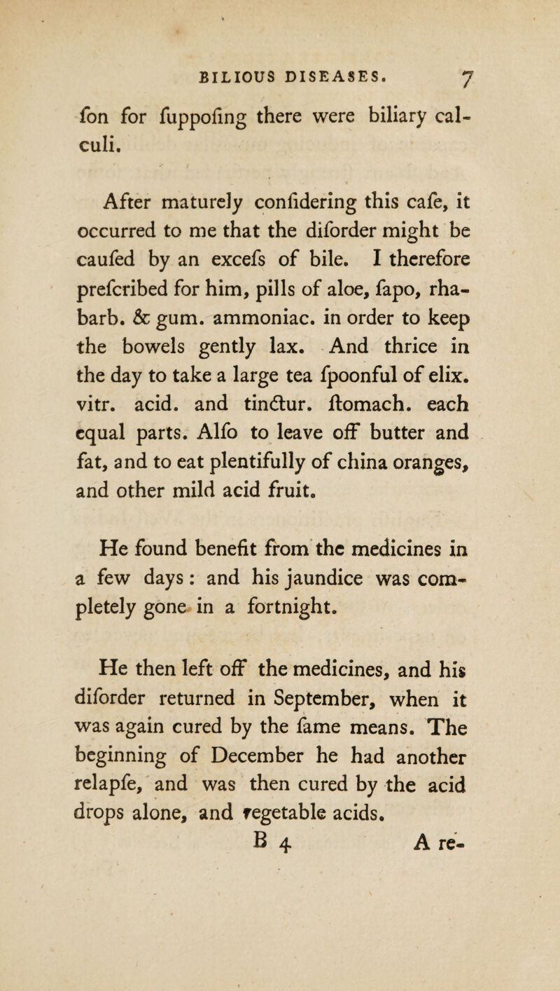 fon for fuppofing there were biliary cal¬ culi. After maturely confidering this cafe, it occurred to me that the diforder might be caufed by an excefs of bile. I therefore prefcribed for him, pills of aloe, fapo, rha- barb. & gum. ammoniac, in order to keep the bowels gently lax. And thrice in the day to take a large tea fpoonful of elix. vitr. acid, and tindtur. ftomach. each equal parts. Alfo to leave off butter and fat, and to eat plentifully of china oranges, and other mild acid fruit. He found benefit from the medicines in a few days: and his jaundice was com¬ pletely gone in a fortnight. He then left off the medicines, and his diforder returned in September, when it was again cured by the fame means. The beginning of December he had another relapfe, and was then cured by the acid drops alone, and regetable acids. B 4 A re-