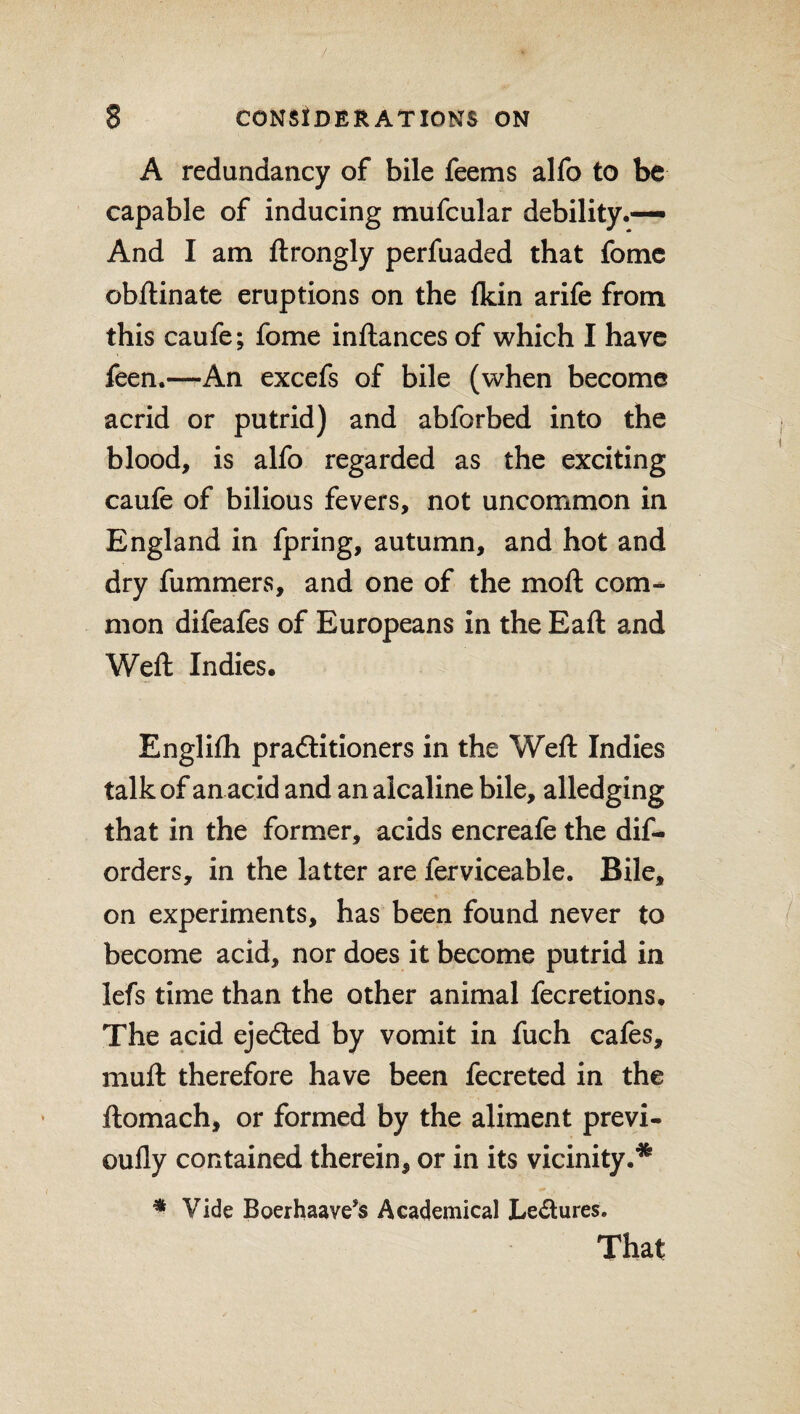 A redundancy of bile feems alfo to be capable of inducing mufcular debility.— And I am ftrongly perfuaded that fome obftinate eruptions on the (kin arife from this caufe; fome inftances of which I have feen.—An excefs of bile (when become acrid or putrid) and abforbed into the blood, is alfo regarded as the exciting caufe of bilious fevers, not uncommon in England in fpring, autumn, and hot and dry fummers, and one of the moft com¬ mon difeafes of Europeans in the Eaft and Weft Indies. Englifh practitioners in the Weft Indies talk of an acid and analcaline bile, alledging that in the former, acids encreafe the dis¬ orders, in the latter are ferviceable. Bile, on experiments, has been found never to become acid, nor does it become putrid in lefs time than the other animal fecretions. The acid ejeCted by vomit in fuch cafes, muft therefore have been fecreted in the ftomach, or formed by the aliment previ- oufly contained therein, or in its vicinity.* * Vide Boerhaave’s Academical Lectures. That