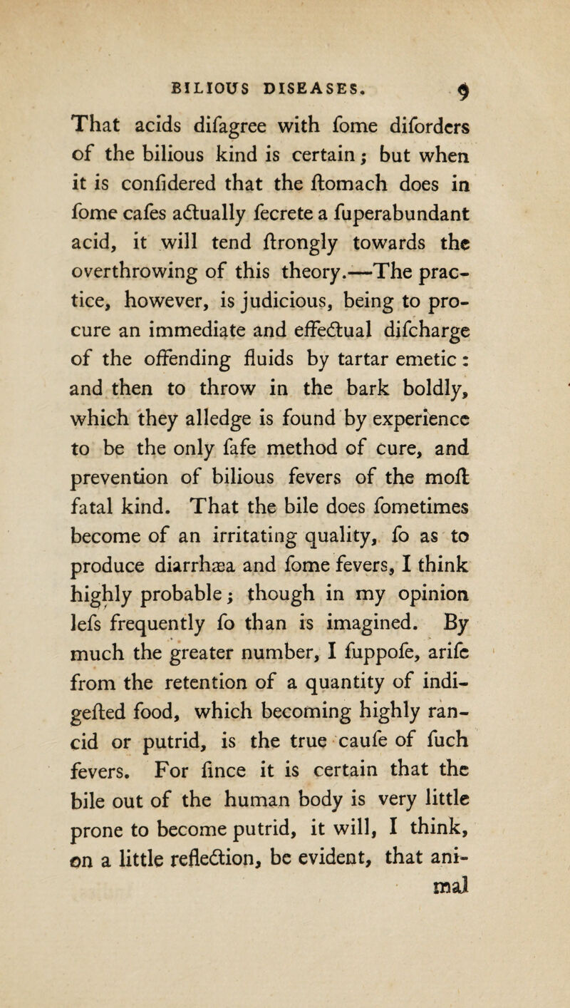 That acids difagree with fome difordcrs of the bilious kind is certain; but when it is confidered that the ftomach does in fome cafes actually fecrete a fuperabundant acid, it will tend ftrongly towards the overthrowing of this theory.—The prac¬ tice, however, is judicious, being to pro¬ cure an immediate and effectual difeharge of the offending fluids by tartar emetic: and then to throw in the bark boldly, which they alledge is found by experience to be the only fafe method of cure, and prevention of bilious fevers of the moll fatal kind. That the bile does fometimes become of an irritating quality, fo as to produce diarrhaea and fome fevers, I think highly probable; though in my opinion lefs frequently fo than is imagined. By * # ' much the greater number, I fuppofe, arife from the retention of a quantity of indi- gefted food, which becoming highly ran¬ cid or putrid, is the true caufe of fuch fevers. For fince it is certain that the bile out of the human body is very little prone to become putrid, it will, I think, on a little reflection, be evident, that ani¬ mal