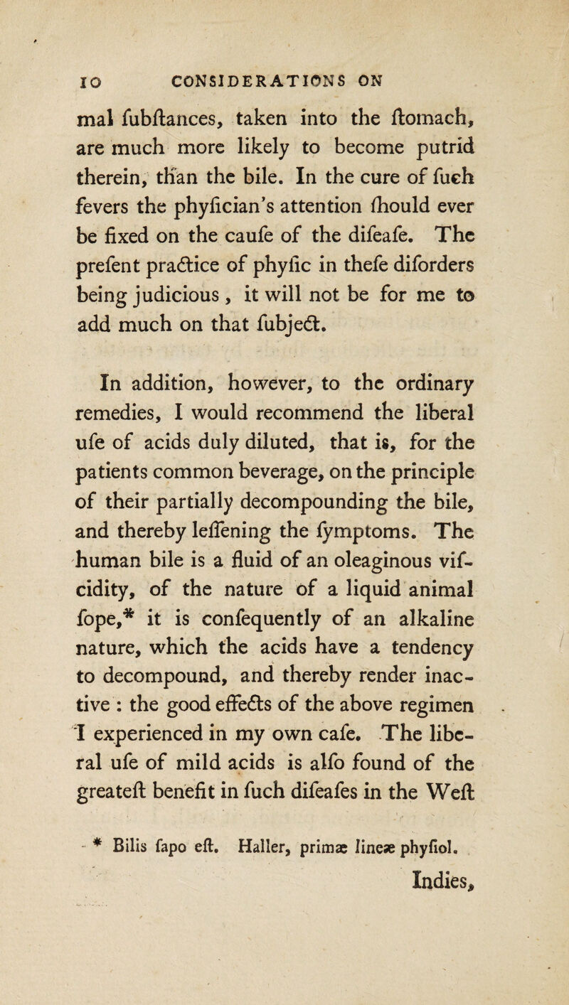 mal fubftances, taken into the ftomach, are much more likely to become putrid therein, than the bile. In the cure of fuch fevers the phyfician’s attention fhould ever be fixed on the caufe of the difeafe. The prefen t pradtice of phyfic in thefe diforders being judicious , it will not be for me to add much on that fubjedt. In addition, however, to the ordinary remedies, I would recommend the liberal ufe of acids duly diluted, that is, for the patients common beverage, on the principle of their partially decompounding the bile, and thereby leflening the fymptoms. The human bile is a fluid of an oleaginous vif- cidity, of the nature of a liquid animal fope,* it is confequently of an alkaline nature, which the acids have a tendency to decompound, and thereby render inac¬ tive : the goodeflfedts of the above regimen I experienced in my own cafe. The libe¬ ral ufe of mild acids is alfo found of the greateft benefit in fuch difeafes in the Weft • ' i _ v / - * Bilis fapo eft. Haller, prim* line* phyfiol. Indies,