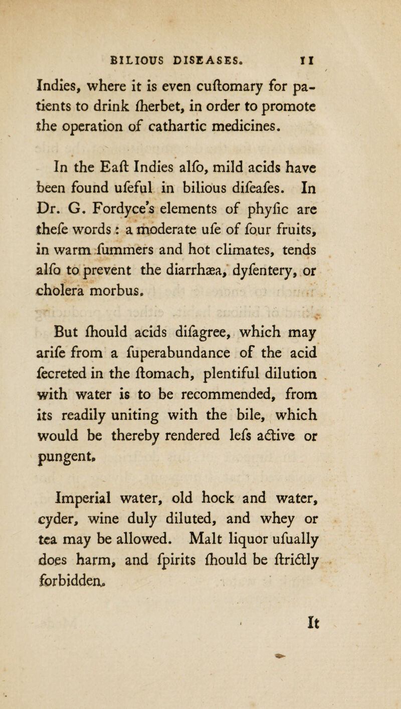 Indies, where it is even cuftomary for pa¬ tients to drink fherbet, in order to promote the operation of cathartic medicines. In the Eaft Indies alfo, mild acids have been found ufeful in bilious difeafes. In Dr. G. Fordyce’s elements of phylic are thefe words: a moderate ufe of four fruits, in warm fummers and hot climates, tends alfo to prevent the diarrhasa, dyfentery, or cholera morbus. * *• ■ , ► f But fhould acids difagree, which may arife from a fuperabundance of the acid fecreted in the ftomach, plentiful dilution with water is to be recommended, from its readily uniting with the bile, which would be thereby rendered lefs adtive or pungent. Imperial water, old hock and water, cyder, wine duly diluted, and whey or tea may be allowed. Malt liquor ufually does harm, and fpirits fhould be ftridtly forbidden,. 4 It