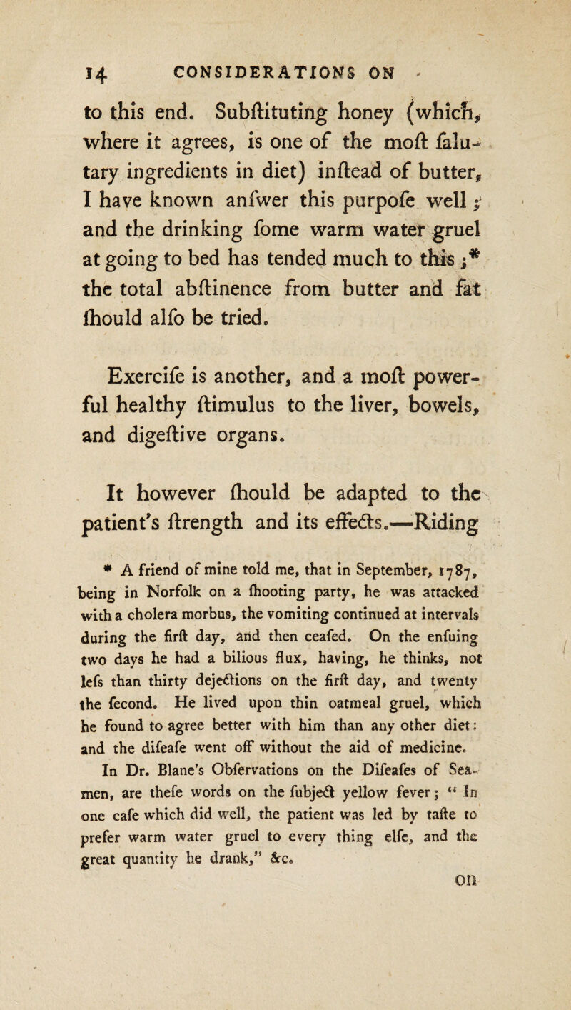 to this end. Subftituting honey (which, where it agrees, is one of the moft falu- tary ingredients in diet) inftead of butter, I have known anfwer this purpofe well; and the drinking fome warm water gruel at going to bed has tended much to this the total abftinence from butter and fat fhould alfo be tried. Exercife is another, and a moft power¬ ful healthy ftimulus to the liver, bowels, and digeftive organs. It however fhould be adapted to the patient’s ftrength and its effefts.—-Riding • - t < , * A friend of mine told me, that in September, 1787, being in Norfolk on a (hooting party, he was attacked with a cholera morbus, the vomiting continued at intervals during the firft day, and then ceafed. On the enfuing two days he had a bilious flux, having, he thinks, not lefs than thirty deje&ions on the firft day, and twenty the fecond. He lived upon thin oatmeal gruel, which he found to agree better with him than any other diet: and the difeafe went off without the aid of medicine* In Dr. Blanc’s Obfervations on the Difeafes of Sea-* men, are thefe words on the fubjeft yellow fever; “ in one cafe which did well, the patient was led by tafte to prefer warm water gruel to every thing elfe, and the great quantity he drank,” See, on