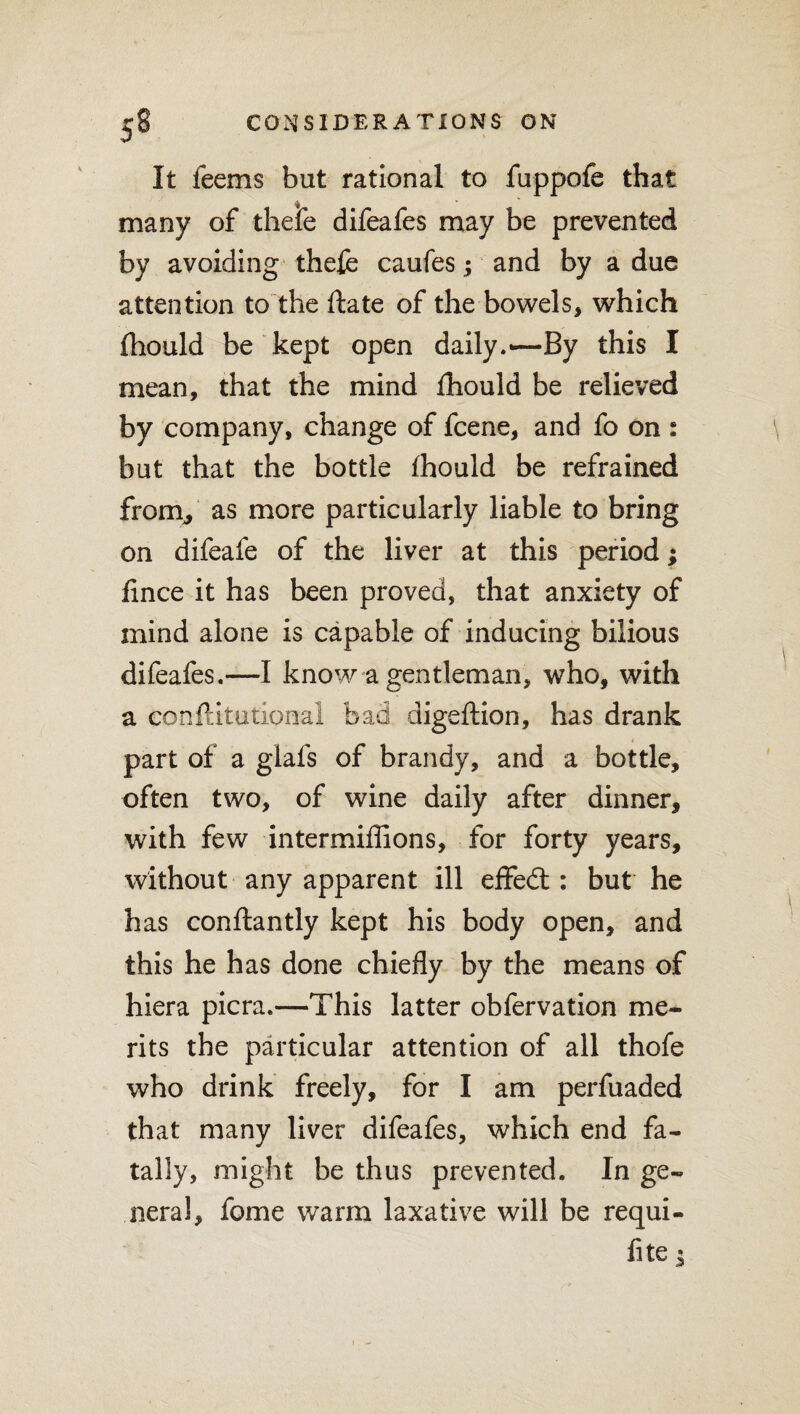 It feems but rational to fuppofe that many of thefe difeafes may be prevented by avoiding thefe caufes; and by a due attention to the ftate of the bowels, which fhould be kept open daily.—By this I mean, that the mind fhould be relieved by company, change of fcene, and fo on : but that the bottle fhould be refrained from, as more particularly liable to bring on difeafe of the liver at this period; lince it has been proved, that anxiety of mind alone is capable of inducing bilious difeafes.—I know a gentleman, who, with a eonftitutional bad digeftion, has drank part of a glafs of brandy, and a bottle, often two, of wine daily after dinner, with few intermiffions, for forty years, without any apparent ill effedl: but he has conflantly kept his body open, and this he has done chiefly by the means of hiera picra.—This latter obfervation me¬ rits the particular attention of all thofe who drink freely, for I am perfuaded that many liver difeafes, which end fa¬ tally, might be thus prevented. In ge¬ neral, fame warm laxative will be requi¬ site*