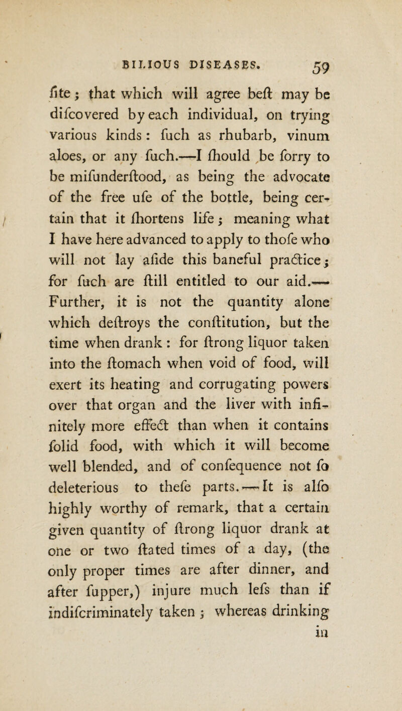 iite; that which will agree beft maybe difcovered by each individual, on trying various kinds: fuch as rhubarb, vinum aloes, or any fuch.—I fhould be forry to be mifunderftood, as being the advocate of the free ufe of the bottle, being cer¬ tain that it fhortens life; meaning what I have here advanced to apply to thofe who will not lay afide this baneful practice $ for fuch are ftill entitled to our aid.— Further, it is not the quantity alone which deftroys the conftitution, but the time when drank : for ftrong liquor taken into the ftomach when void of food, will exert its heating and corrugating powers over that organ and the liver with infi¬ nitely more effedt than when it contains folid food, with which it will become well blended, and of confequence not fo deleterious to thefe parts. —It is alfo highly worthy of remark, that a certain given quantity of ftrong liquor drank at one or two ftated times of a day, (the only proper times are after dinner, and after fupper,) injure much lefs than if indifcriminately taken ; whereas drinking