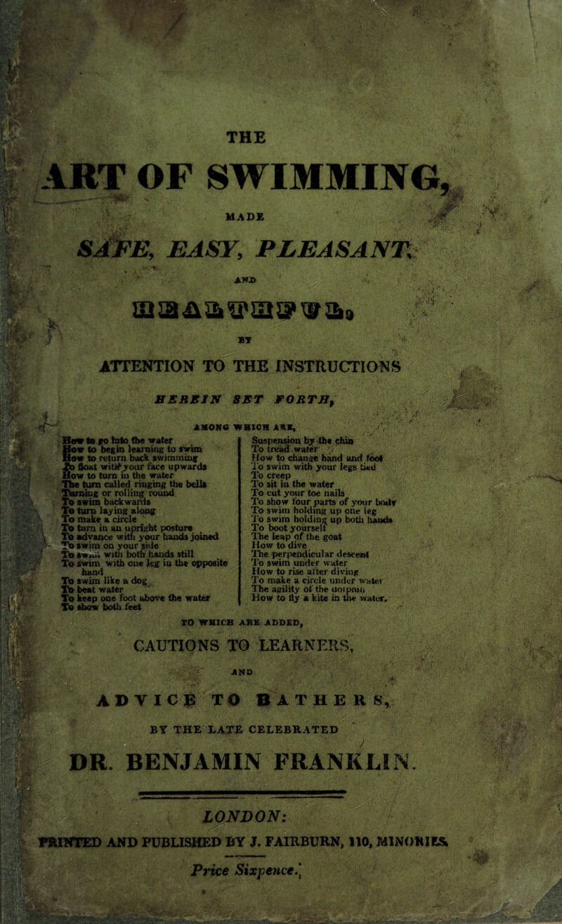 THE ART OF SWIM MIN MADE aft SAFE, EASY, PLEASANT, AND & miBA&osiw&a Sf ' ■ v’ St . r • . B1 ATTENTION TO THE INSTRUCTIONS ■ SEREIN SET FORTHp r «r axohg which ark,. How to to Into the water How to begin learning to swim How to return back swimming S3 float witifyour face upwards ow to turn in the water The turn called ringing the bells Turning or rolling round To swim backwards ?; I ‘ ' u To turn laying along To make a circle To turn in an upright posture To advance with your hands joined To swim on your side To swiu< with both hands still To swim with one leg in the opposite hand To swim like a dog To beat water To keep one foot above the water To show both feet Suspension, by the chin To tread water » How to change hand and fool To swim with your legs tied To creep To sit in the water To cut your toe nails To show four parts of your body To swim holding up one leg To swim holding up both hands To boot yourself The leap of the goat How to dive The perpendicular descent To swim under water How to rise after diving To make a circle under water The agility of the uotpniu How to liy a kite in uw water. •0- TO WHICH ARE ADDED, CAUTIONS TO LEARNERS, AND : ADYICR TO BA T H E R 8,-;? BT THE LATE CELEBRATED DR BENJAMIN FRANKLIN. LONDON: PRINTED AND PUBLISHED BY J. FAIRBURN, 110, M1NOWE& Price Sixpence.*