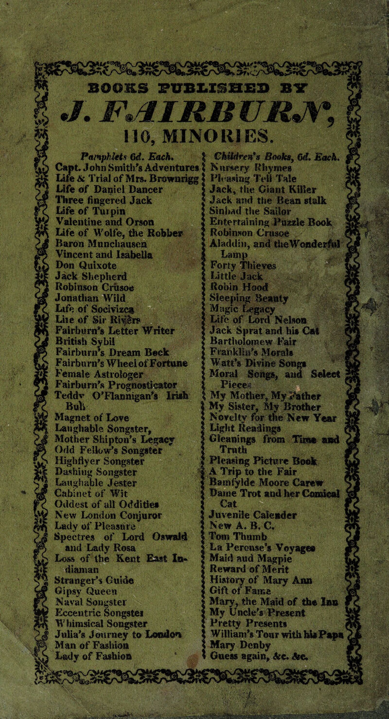 BOOKS rVBLISBEB BIT \uiiB uhjv, 110, MJNOR1ES. Pamphlets 6d. Each. Capt. John Smith's Adventures' I Life & Trial of Mrs. Brcwnrigg j j Life of Daniel Dancer Three fingered Jack Life of Turpin Valentine and Orson Life of Wolfe, the Robber Baron Munchausen Vincent and Isabella Don Quixote Jack Shepherd Robinson Crusoe Jonathan Wild Life of Socivizca Liie of Sir Rivers Fairborn's Letter Writer British Sybil Fairborn’s Dream Beck Fairborn's Wheel of Fortune Female Astrologer Fairburn's Prognosticator Teddv O'Flannigan's Irish Buli Magnet of Love Laughable Songster, Mother Shipton’s Legacy Odd Fellow's Songster Highflyer Songster Dashing Songster Laughable Jester Cabinet of Wit Oddest of all Oddities New London Conjuror Lady of Pleasure Spectres of Lord Oswald and Lady Rosa Loss of the Kent East In¬ dian ian Stranger’s Guide Gipsy Queen Naval Songster Eccentric Songstei Whimsical Songster Julia's Journey to London Man of Fashion Lady of Fashion Children's Books, Gd. Each. Nursery Rhymes Ph asing Tell Tale Jack, the Giant Killer Jack and the Bean stalk Sinhad the Sailor Entertaining Puzzle Book Robinson Crusoe Aladdin, and the Wonderful Lamp Forty Thieves Little jack Robin Hood Sleeping Beauty 4 Magic Legacy ; Life of Lord Nelson Jack Sprat and his Cat Bartholomew Fair Franklin's Morals j | Watt’s Divine Songs !; Moral Sengs, and Select My Mother, My Father My Sister, My Brother Novelty for the New Year Light Readings Gleanings from Time and Truth Pleasing Picture Book <; A Trip to the Fair Bamfytde Moore Carew Dame Trot and her Comical Cat Juvenile Calender New A. B. C. Tom Thumb La Peronse's Voyages Maid aud Magpie Reward of Merit History of Mary Ann Gift of Fame | Mary, the Maid of the Ins ;; My Uncle's Present ■ Pretty Presents William's Tour with his Papa Mary Den by Guess again. Sce. Stc. «5S3*S