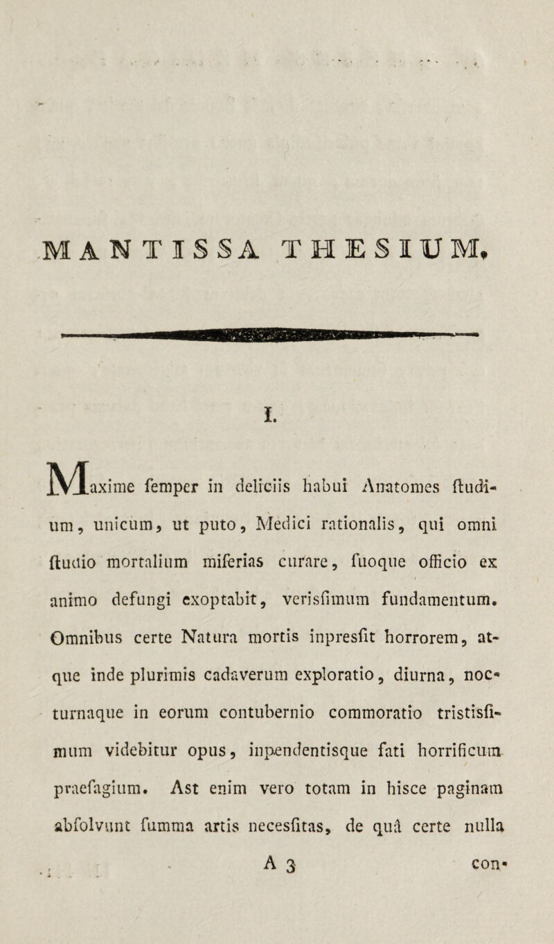 MANTISSA THESIUM, I. M axime feni per in deliciis habui Anatomes (ludi¬ um, unicum, ut puto, Medici rationalis, qui omni fluctio mortalium miferias curare, fuoque officio ex i animo defungi exoptabit, verisfimum fundamentum. Omnibus certe Natura mortis inpresfit horrorem, at¬ que inde plurimis cadaverum exploratio, diurna, noc* turnaque in eorum contubernio commoratio tristisfi- mum videbitur opus, inpendentisque fati horrificum praefagium. Ast enim vero totam in hisce paginam abfolvunt fumma artis necesfitas, de qud certe nulla A 3 con«