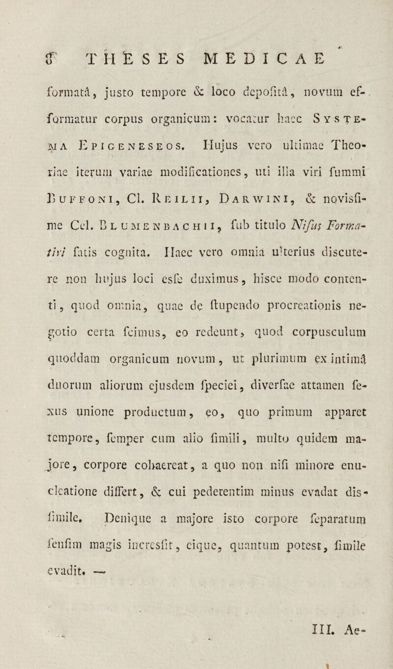 TMESES MEDICAE <r; U formatd, justo tempore & loco dcpofitd, novum ef- formatur corpus organicum: vocatur haec Syste¬ ma Epigeneseos, Hujus vero ultimae Theo¬ riae iterum variae modificationes, liti ilia viri fummi L uffoni , Ci. Re ilii, D ar win i, & novisfi- me Cei. Blumenbachii, fub titulo Nifus Forma- tivl fatis cognita. Ilaec vero omnia ulterius discute¬ re non hujus loci esfe duximus, hisce modo conten¬ ti, quod omnia, quae de ftupendo procreationis ne¬ gotio certa feimus, eo redeunt, quod corpusculum quoddam organicum novum, ut plurimum ex intimd duorum aliorum ejusdem fpeciei, diverfae attamen fe- xus unione productum, eo, quo primum apparet tempore, femper cum alio fimili, multo quidem ma¬ jore, corpore cohaereat, a quo non nifi minore enu- clcatione differt, & cui pedetentim minus evadat dis- fi mile. Denique a majore isto corpore feparatum ienfim magis incresfit, cique, quantum potest, fimile evadit# — III. Ae- %