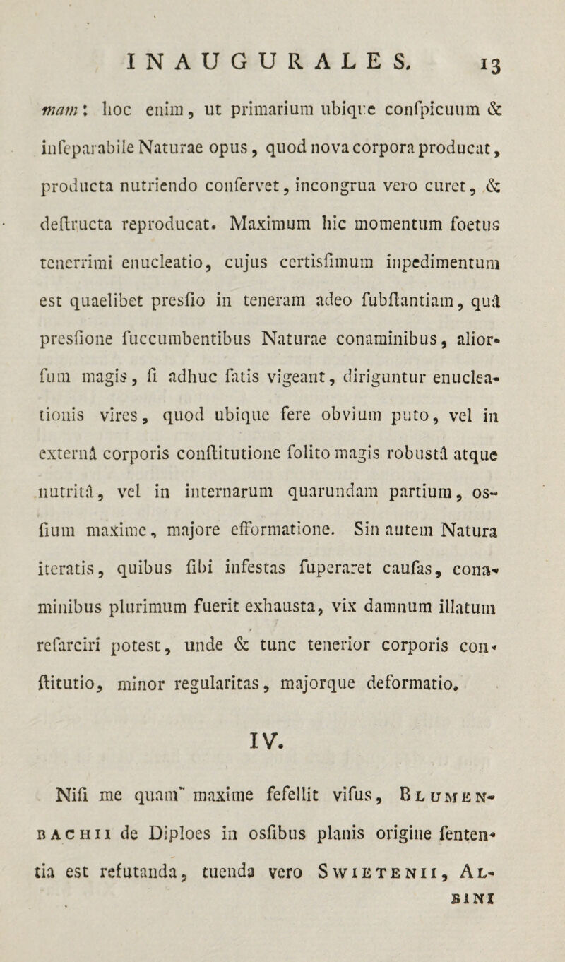 mam t lioc enim, ut primarium ubique confpicuum & infcparabile Naturae opus, quod nova corpora producat, producta nutriendo confervet, incongrua vero curet, & deflructa reproducat. Maximum hic momentum foetus tenerrimi enucleatio, cujus certisfimum inpedimentum est quaelibet presfio in teneram adeo fubflantiam, qud presfione fuccumbentibus Naturae conaminibus, alior- fum magis, fi adhuc fatis vigeant, diriguntur enuclea* tionis vires, quod ubique fere obvium puto, vel in externi corporis conflitutione folito magis robusti atque nutriti, vel in internarum quarundam partium, os- fium maxime, majore efformatione. Sin autem Natura iteratis, quibus (ibi infestas fuperaret caufas, cona* minibus plurimum fuerit exhausta, vix damnum illatum $ refarciri potest, unde & tunc tenerior corporis con* ftitutio, minor regularitas, majorque deformatio, IV. Nili me quam maxime fefellit vifus, B lumen* dachii de Diploes in osfibus planis origine fenten* tia est refutanda, tuenda vero Swietenii, Al¬ bini