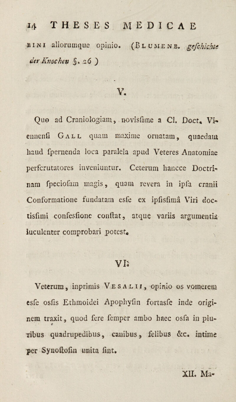 bini aliorumque opinio. (Bl umenb. gefchkhtc derKnochen §» 26 ) V. Quo ad Craniologiam, novisfnne a Cl. Doct* Vi- ennenfi Gall quam maxime ornatam, quaedam haud fpernenda loca paralela apud Veteres Anntomiae perfcrutatores inveniuntur. Ceterum hancce Doctri¬ nam fpeciofam magis, qunm revera in ipfa cranii Conformatione fundatam esfe ex ipfisfima Viri doc® tisfimi confesfionc conftat, atque variis argumentk luculenter comprobari potest* ^ VE Veterum, inprimis Vesalii, opinio os vomerem esfe osfis Ethmoidei Apophyfin fortasfe inde origi¬ nem traxit, quod fere femper ambo haec osfa in piu® * xibus quadrupedibus, canibus, felibus &c, intime per Synolioiin unita fint. XXL Ma-