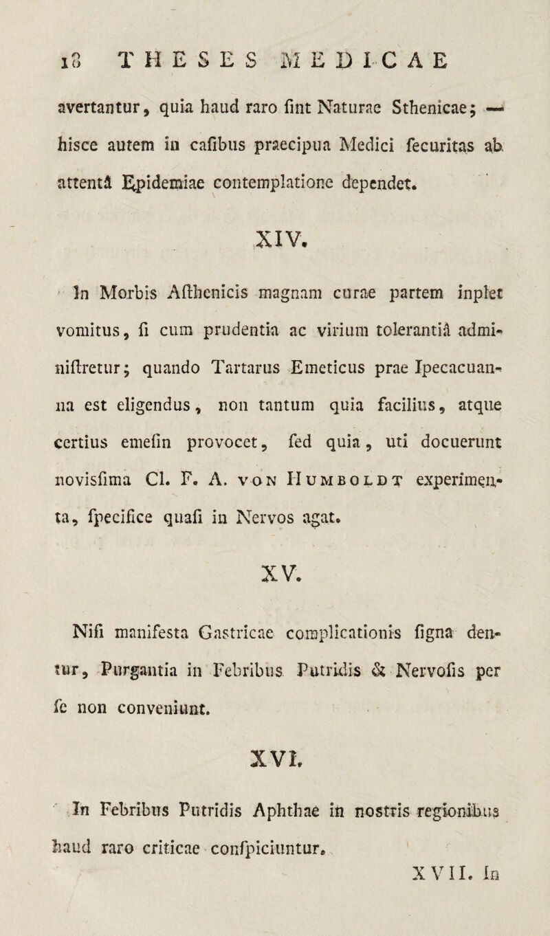 avertantur, quia haud raro fint Naturae Sthenicae; — hisce autem in cafibus praecipua Medici fecuritas ab, attenti Epidemiae contemplatione dependet. XIV, In Morbis Afthenicis magnam curae partem inpiet vomitus, fi cum prudentia ac virium tolerantia admi- niftretur; quando Tartarus Emeticus prae Ip e c acu an- na est eligendus, non tantum quia facilius, atque certius emefin provocet, fed quia, uti docuerunt novisfima Cl. F. A. von Humboldt experimen¬ ta, fpecifice quafi in Nervos agat. XV. Nifi manifesta Gastricae complicationis ligna den¬ tur, Purgantia in Febribus Putridis & Nervofis per fe non conveniunt. XVI, In Febribus Putridis Aphthae in nostris regionibus haud raro criticae confpiciuntur. XVII. In