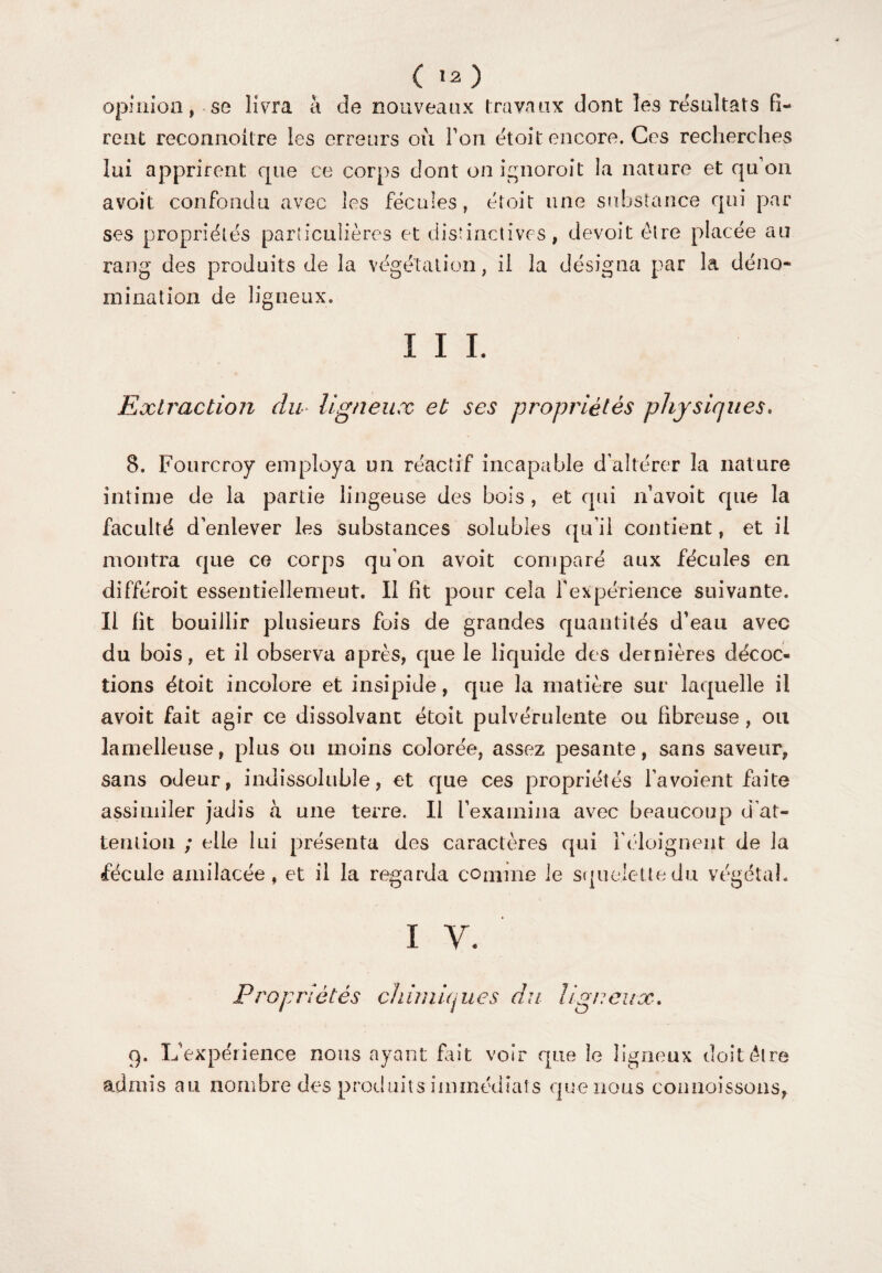 ( ia) opinion, se livra à de nouveaux travaux dont les résultats fi¬ rent reconnoitre les erreurs où Ton étoit encore. Ces recherches lui apprirent cpie ce corps dont onignoroit la nature et qu’on avoit confondu avec les fécules, étoit une substance qui par ses propriétés particulières et distinctives, devoit être placée au rang des produits de la végétation, il la désigna par la déno¬ mination de ligneux. I I I. Extraction du ligneux et ses propriétés physiques* 8. Fourcroy employa un réactif incapable d’altérer la nature intime de la partie lingeuse des bois , et qui n’avoit que la faculté d’enlever les substances solubles qu’il contient, et il montra que ce corps qu’on avoit comparé aux fécules en différoit essentiellement. Il fit pour cela l'expérience suivante. Il fit bouillir plusieurs fois de grandes quantités d’eau avec du bois, et il observa après, que le liquide des dernières décoc¬ tions étoit incolore et insipide, que la matière sur laquelle il avoit fait agir ce dissolvant étoit pulvérulente ou fibreuse , ou lamelleuse, plus ou moins colorée, assez pesante, sans saveur, sans odeur, indissoluble, et que ces propriétés l’a voient faite assimiler jadis a une terre. Il l’examina avec beaucoup ci at¬ tention ; elle lui présenta des caractères qui l'éloignent de la fécule amilacée, et il la regarda comme le squelette du végétal. i y. Propriétés cliimiques du ligneux. 9. L’expérience nous ayant fait voir que le ligneux doit être admis au nombre des produits immédiats que nous connoissons,