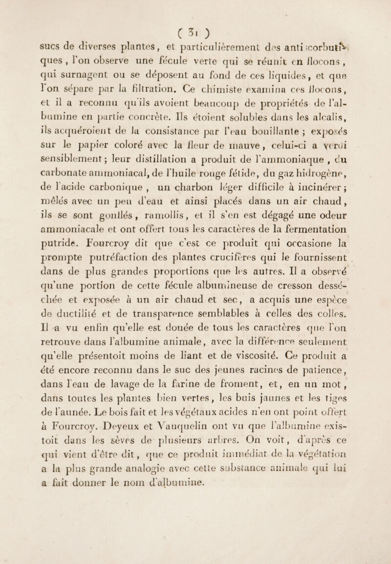 sucs de diverses plantes, et particulièrement des antLcorbutiY ques , Ton observe une fécule verte qui se réunit en flocons, cjui surnagent ou se déposent au fond de ces liqu ides, et que Ion sépare par la filtration. Ce chimiste examina ces flocons , et il a reconnu qu ils avoient beaucoup de propriétés de l'al¬ bumine en partie concrète. Ils étoient solubles dans les alcalis, ils acquéroient de la consistance par beau bouillante ; exposés sur le papier coloré avec la fleur de mauve, celui-ci a yerui sensiblement ; leur distillation a produit de l’ammoniaque , du carbonate ammoniacal, de 1 huile rouge fétide, du gaz hidrogène, de 1 acide carbonique , un charbon léger difficile à incinérer ; mêlés avec un peu d’eau et ainsi placés dans un air chaud , ils se sont gonflés, ramollis, et il s’en est dégagé une odeur ammoniacale et ont offert tous les caractères de la fermentation putride. Fourcroy dit que c’est ce produit qui occasione la prompte putréfaction des plantes crucifères qui le fournissent dans de plus grandes proportions que les autres. Il a observé qu’une portion de cette fécule albumineuse de cresson dessé¬ chée et exposée à un air chaud et sec, a acquis une espèce de ductilité et de transparence semblables à celles des colles. Il -a vu enfin qu’elle est clouée de tous les caractères que Ton retrouve dans l’albumine animale, avec la différence seulement qu’elle présentoit moins de liant et de viscosité. Ce produit a été encore reconnu dans le suc des jeunes racines de patience, dans l’eau de lavage de la farine de froment, et, en un mot, dans toutes les plantes bien vertes, les buis jaunes et les tiges de l'aimée. Le bois fait et les végétaux acides n’en ont point offert à Fourcroy. Deyeux et Yauquelin ont vu que l’albumine exis- toit dans les sèves de plusieurs arbres. On voit, d’après ce qui vient d’être dit, que ce produit immédiat de la végétation a la plus grande analogie avec cette substance animale qui lui a fait donner le nom d'albumine.