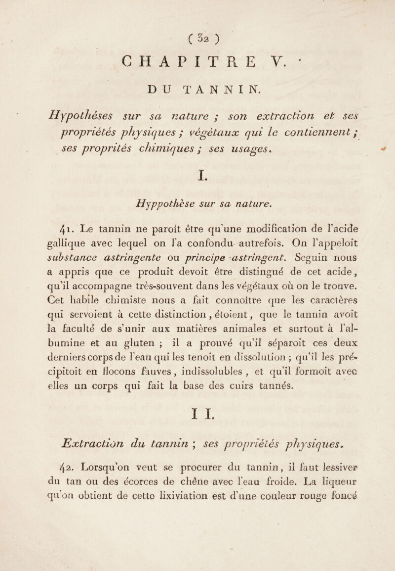 CHAPITRE Y. ' DU T A N N I N. Hypothèses sur sa nature ; son extraction et ses propriétés physiques ; végétaux qui le contiennent ; ses proprités chimiques ; ses usages. L Hyppothèse sur sa nature. 41. Le tannin ne paroft être qu'une modification de Pacifie gallique avec lequel on Ta confondit autrefois. On fappeloît substance astringente ou principe •astringent. Seguin nous a appris que ce produit devoit être distingué de cet acide F qu'il accompagne très-souvent dans les végétaux où on le trouve. Cet habile chimiste nous a fait connoitre que les caractères qui servoient à cette distinction , étoîent, que le tannin a voit la faculté de s unir aux matières animales et surtout à P al» b u mi ne et au gluten ; il a prouvé qu'il séparoit ces deux derniers corps de l eau qui les tenoit en dissolution ; qu'il les pré* cipitoit en flocons fauves , indissolubles , et qu'il for moi t avec elles un corps qui fait la base des cuirs tannés. I i. ExtractioJi du tannin ; ses propriétés physiques* 42. Lorsqu'on veut se procurer du tannin, il faut lessiver du tan ou des écorces de chêne avec Peau froide. La liqueur qu on obtient de cette lixiviation est d'une couleur rouge foncé