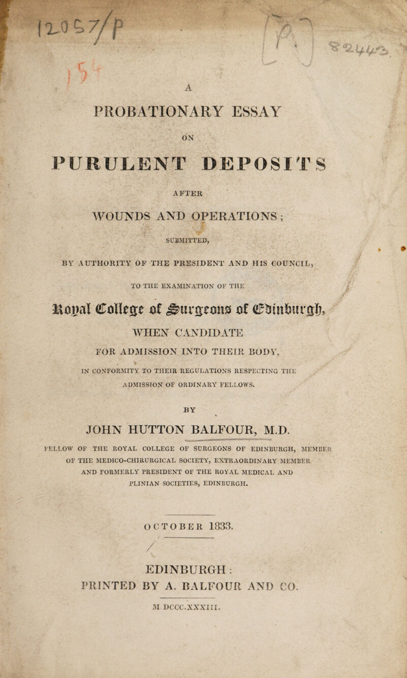 t%0Z7/p \ < A PROBATIONARY ESSAY ON PURULENT DEPOSITS AFTER WOUNDS AND OPERATIONS; SUBMITTED, BY AUTHORITY OF THE PRESIDENT AND HIS COUNCIL, TO TIIE EXAMINATION OF THE Royal College of burgeons of ©tunfmi Qlj, WHEN CANDIDATE FOR ADMISSION INTO THEIR BODY, * * IN CONFORMITY TO THEIR REGULATIONS RESPECTING THE ADMISSION OF ORDINARY FELLOWS. Jf BY JOHN HUTTON BALFOUR, M.D. FELLOW OF THE ROYAL COLLEGE OF SURGEONS OF EDINBURGH, MEMBER OF THE MEDICO-CHIHURGICAL SOCIETY, EXTRAORDINARY MEMBER AND FORMERLY PRESIDENT OF THE ROYAL MEDICAL AND PLINIAN SOCIETIES, EDINBURGH. OCTOBER 1833. EDINBURGH: PRINTED BY A. BALFOUR AND CO. M DCCC.XXXIII.