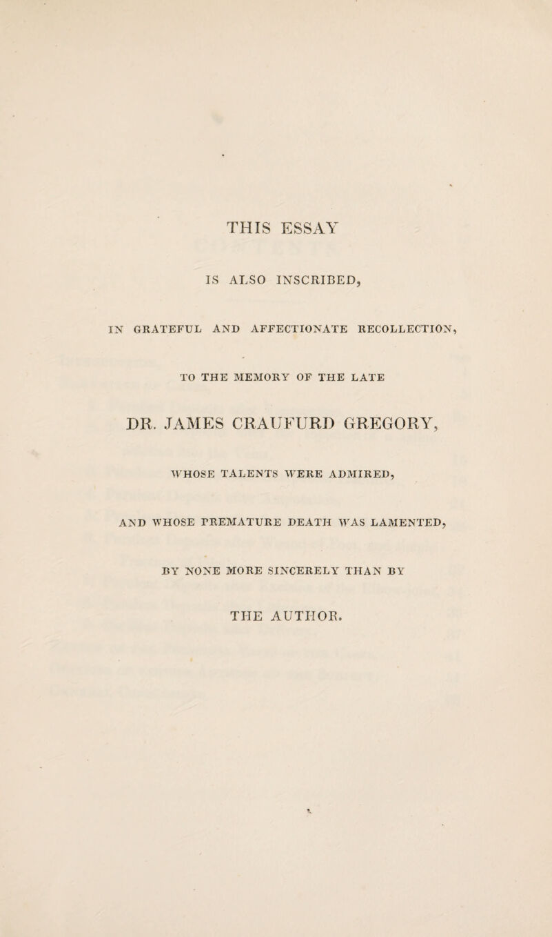 THIS ESSAY IS ALSO INSCRIBED, IN GRATEFUL AND AFFECTIONATE RECOLLECTION, TO THE MEMORY OF THE LATE DR. JAMES CRAIJFURD GREGORY, WHOSE TALENTS WERE ADMIRED, AND WHOSE PREMATURE DEATH WAS LAMENTED, BY NONE MORE SINCERELY THAN BY