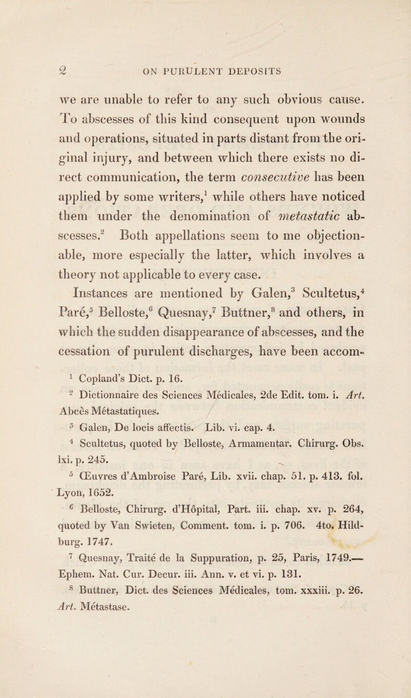 we are unable to refer to any such obvious cause. To abscesses of this kind consequent upon wounds and operations, situated in parts distant from the ori¬ ginal injury, and between which there exists no di¬ rect communication, the term consecutive has been applied by some writers,1 while others have noticed them under the denomination of metastatic ab¬ scesses.' Both appellations seem to me objection¬ able, more especially the latter, which involves a theory not applicable to every case. Instances are mentioned by Galen,3 Scultetus,4 Pare,5 Belloste,8 Quesnay,7 Buttner,8 and others, in which the sudden disappearance of abscesses, and the cessation of purulent discharges, have been accom- 1 Copland’s Diet. p. 16. - Dictionnaire des Sciences Medicates, 2de Edit. tom. i. Art. Abces Metastatiques. 3 Galen, De locis affectW Lib. vi. cap. 4. 4 Scultetus, quoted by Belloste, Armamentar, Chirurg. Obs. Ixi. p. 245. — ^ 5 GEuvres d’Ambroise Pare, Lib. xvii, chap. 51. p. 413. fol. Lyon, 1652. 6 Belloste, Chirurg. d’Hopital, Part, iii. chap. xv. p. 264, quoted by Van Swieten, Comment, tom. i. p. 706, 4to, Hild- burg. 1747. 7 Quesnay, Traite de la Suppuration, p. 25, Paris, 1749.— Ephem. Nat. Cur. Decur. iii. Ann. v. et vi. p. 131. 8 Buttner, Diet, des Sciences Medicales, tom. xxxiii, p. 26. Art. Metastase.