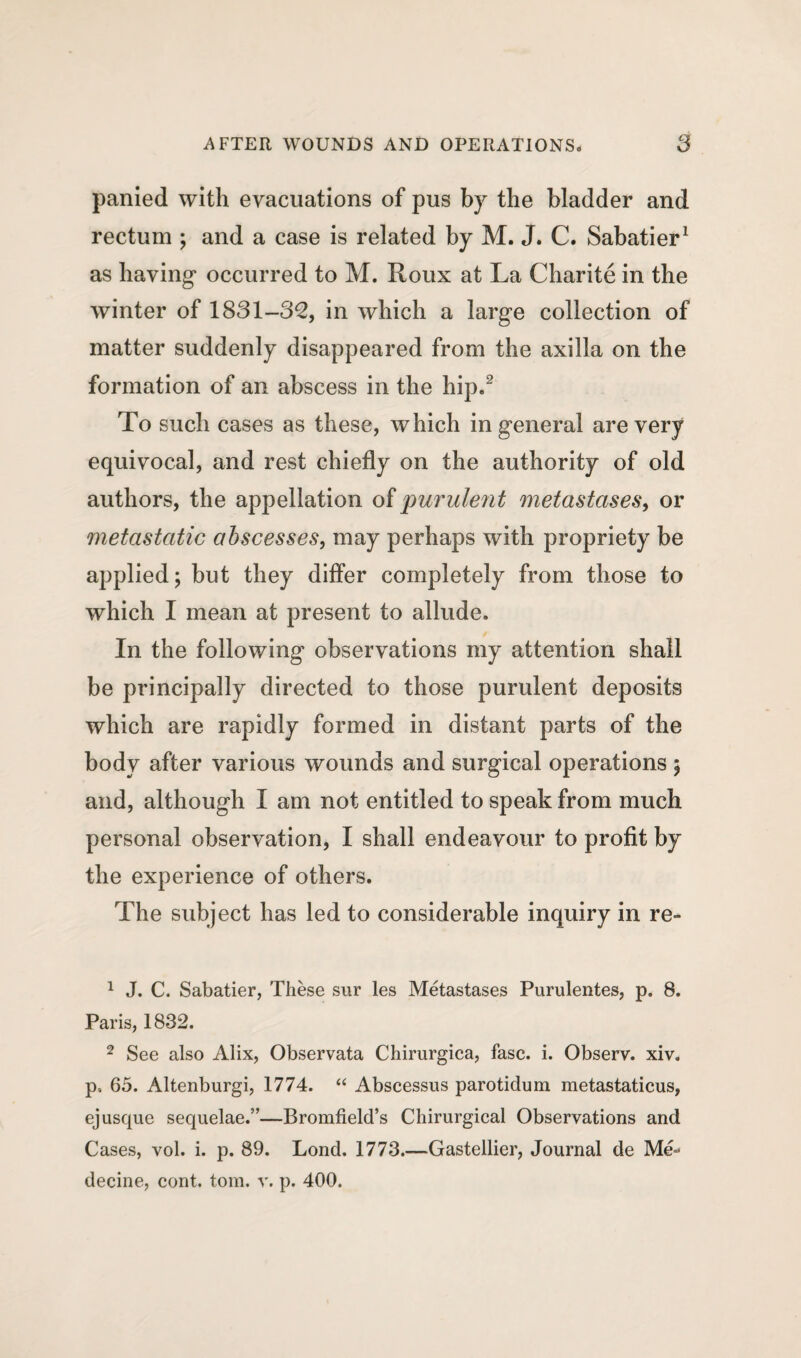 panied with evacuations of pus by the bladder and rectum ; and a case is related by M. J. C. Sabatier1 as having* occurred to M. Roux at La Charite in the winter of 1831-32, in which a large collection of matter suddenly disappeared from the axilla on the formation of an abscess in the hip.2 To such cases as these, which in general are very equivocal, and rest chiefly on the authority of old authors, the appellation of purulent metastases, or metastatic abscesses, may perhaps with propriety be applied; but they differ completely from those to which I mean at present to allude. In the following observations my attention shall be principally directed to those purulent deposits which are rapidly formed in distant parts of the body after various wounds and surgical operations ; and, although I am not entitled to speak from much personal observation, I shall endeavour to profit by the experience of others. The subject has led to considerable inquiry in re- 1 J. C. Sabatier, These sur les Metastases Purulentes, p. 8. Paris, 1832. 2 See also Alix, Observata Chirurgica, fasc. i. Observ. xiv. p, 65. Altenburgi, 1774. “ Abscessus parotidum metastaticus, ej usque sequelae.”—Bromfield’s Chirurgical Observations and Cases, vol. i. p. 89. Lond. 1773.—Gastellier, Journal de Me- decine, cont. tom. v. p. 400.