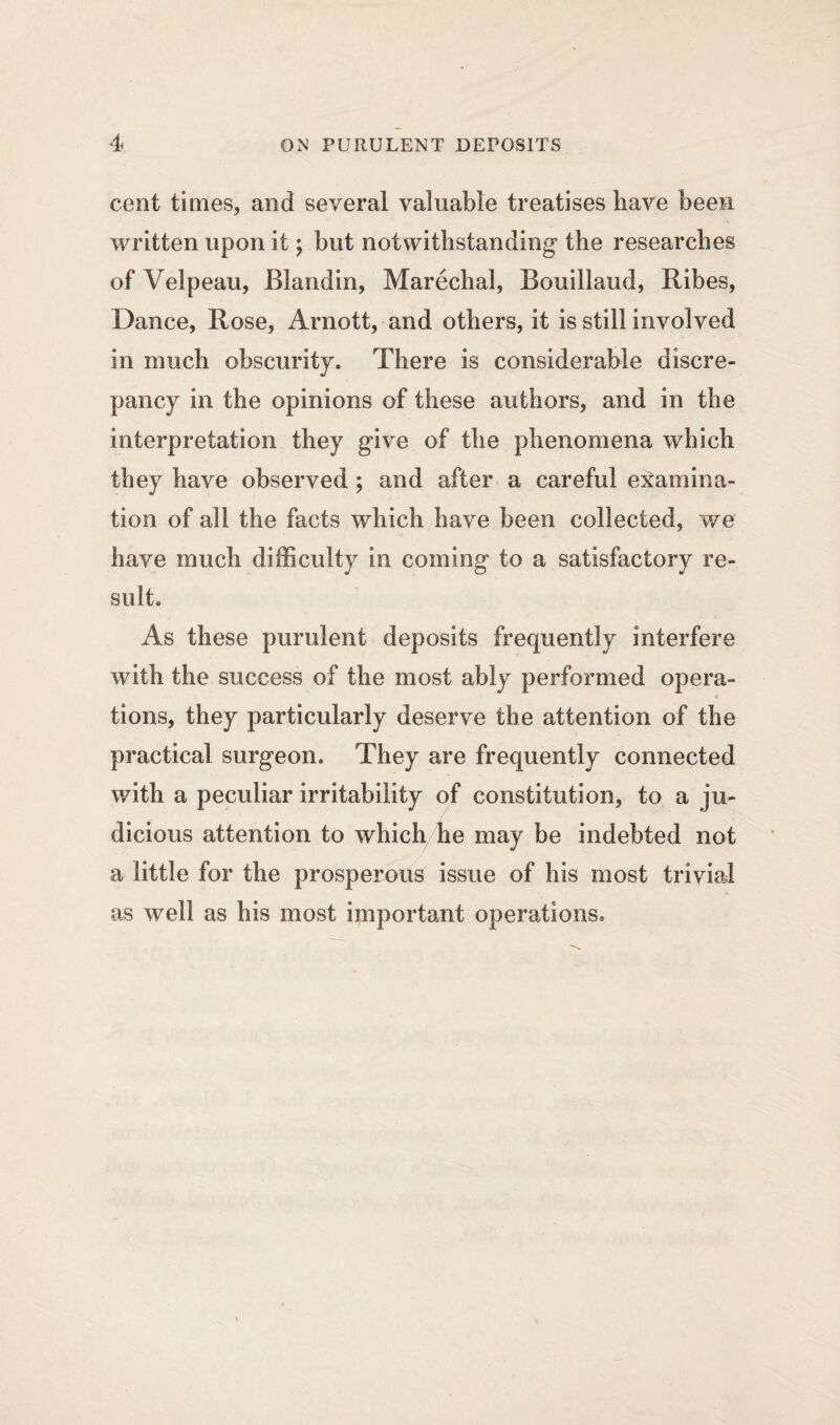 cent times, and several valuable treatises have been written upon it; but notwithstanding the researches of Velpeau, Blandin, Marechal, Bouillaud, Ribes, Dance, Rose, Arnott, and others, it is still involved in much obscurity. There is considerable discre¬ pancy in the opinions of these authors, and in the interpretation they give of the phenomena which they have observed ; and after a careful examina¬ tion of all the facts which have been collected, we have much difficulty in coming to a satisfactory re¬ sult. As these purulent deposits frequently interfere with the success of the most ably performed opera¬ tions, they particularly deserve the attention of the practical surgeon. They are frequently connected with a peculiar irritability of constitution, to a ju¬ dicious attention to which he may be indebted not a little for the prosperous issue of his most trivial as well as his most important operations.