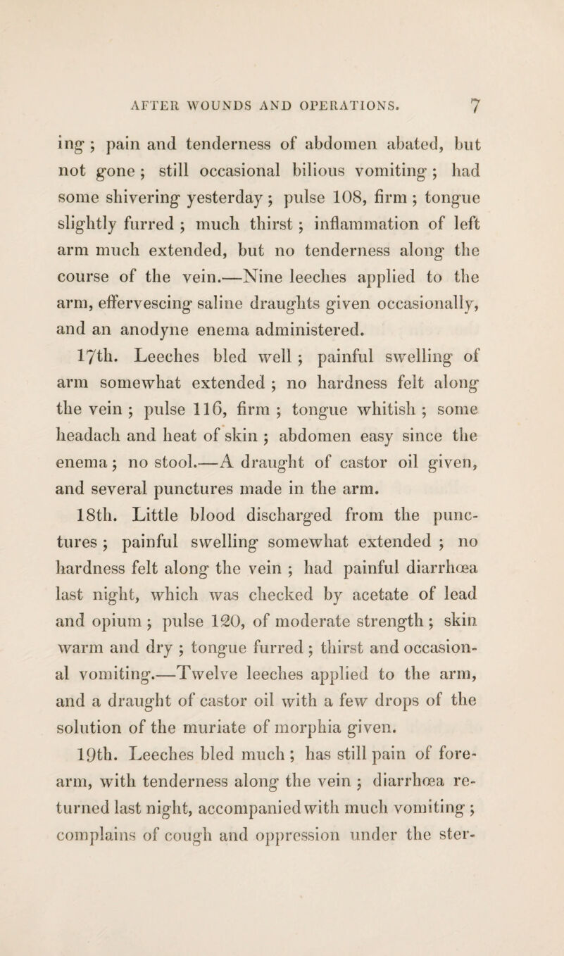 mg'; pain and tenderness of abdomen abated, blit not g-one ; still occasional bilious vomiting ; had some shivering yesterday ; pulse 108, firm ; tongue slightly furred ; much thirst ; inflammation of left arm much extended, but no tenderness along the course of the vein.—-Nine leeches applied to the arm, effervescing saline draughts given occasionally, and an anodyne enema administered. 17th. Leeches bled well ; painful swelling of arm somewhat extended ; no hardness felt along the vein ; pulse 116, firm ; tongue whitish ; some headach and heat of skin ; abdomen easy since the enema; no stool.—A draught of castor oil given, and several punctures made in the arm. 18th. Little blood discharged from the punc¬ tures ; painful swelling somewhat extended ; no hardness felt along the vein ; had painful diarrhoea last night, which was checked by acetate of lead and opium ; pulse 120, of moderate strength ; skin warm and dry ; tongue furred ; thirst and occasion¬ al vomiting.—Twelve leeches applied to the arm, and a draught of castor oil with a few drops of the solution of the muriate of morphia given. 19th. Leeches bled much; has still pain of fore¬ arm, with tenderness along the vein ; diarrhoea re¬ turned last night, accompanied with much vomiting ; complains of cough and oppression under the stcr-