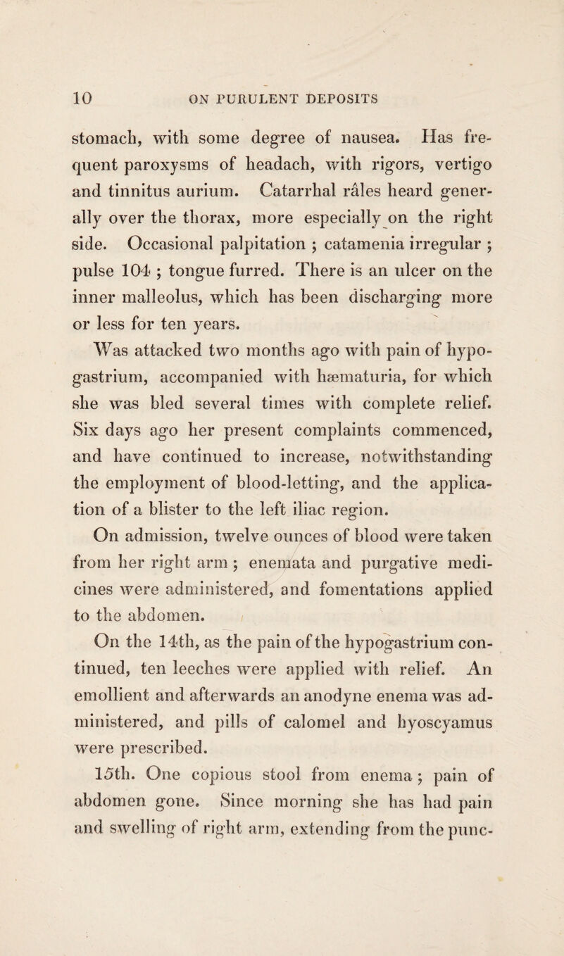 stomach, with some degree of nausea. Has fre¬ quent paroxysms of headach, with rigors, vertigo and tinnitus aurium. Catarrhal rales heard gener¬ ally over the thorax, more especially on the right side. Occasional palpitation ; catamenia irregular ; pulse 104 ; tongue furred. There is an ulcer on the inner malleolus, which has been discharging more or less for ten years. Was attacked two months ago with pain of hypo- gastrium, accompanied with hsematuria, for which she was bled several times with complete relief. Six days ago her present complaints commenced, and have continued to increase, notwithstanding the employment of blood-letting, and the applica¬ tion of a blister to the left iliac region. On admission, twelve ounces of blood were taken from her right arm ; enemata and purgative medi¬ cines were administered, and fomentations applied to the abdomen. On the 14th, as the pain of the hypogastrium con¬ tinued, ten leeches were applied with relief. An emollient and afterwards an anodyne enema was ad¬ ministered, and pills of calomel and hyoscyamus were prescribed. 15th. One copious stool from enema ; pain of abdomen gone. Since morning she has had pain and swelling of right arm, extending from the punc-