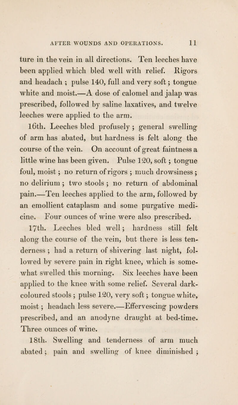 ture in the vein in all directions. Ten leeches have been applied which bled well with relief. Rigors and headach ; pulse 140, full and very soft; tongue white and moist.—A dose of calomel and jalap was prescribed, followed by saline laxatives, and twelve leeches were applied to the arm. 16th. Leeches bled profusely ; general swelling of arm has abated, but hardness is felt along the course of the vein. On account of great faintness a little wine has been given. Pulse 120, soft; tongue foul, moist; no return of rigors ; much drowsiness ; no delirium ; two stools ; no return of abdominal pain.—Ten leeches applied to the arm, followed by an emollient cataplasm and some purgative medi¬ cine. Pour ounces of wine were also prescribed. 17th. Leeches bled well; hardness still felt along the course of the vein, but there is less ten¬ derness ; had a return of shivering last night, fol¬ lowed by severe pain in right knee, which is some¬ what swelled this morning. Six leeches have been applied to the knee with some relief. Several dark- coloured stools ; pulse 120, very soft; tongue white, moist; headach less severe.—Effervescing powders prescribed, and an anodyne draught at bed-time. Three ounces of wine. 18th. Swelling and tenderness of arm much abated ; pain and swelling of knee diminished $