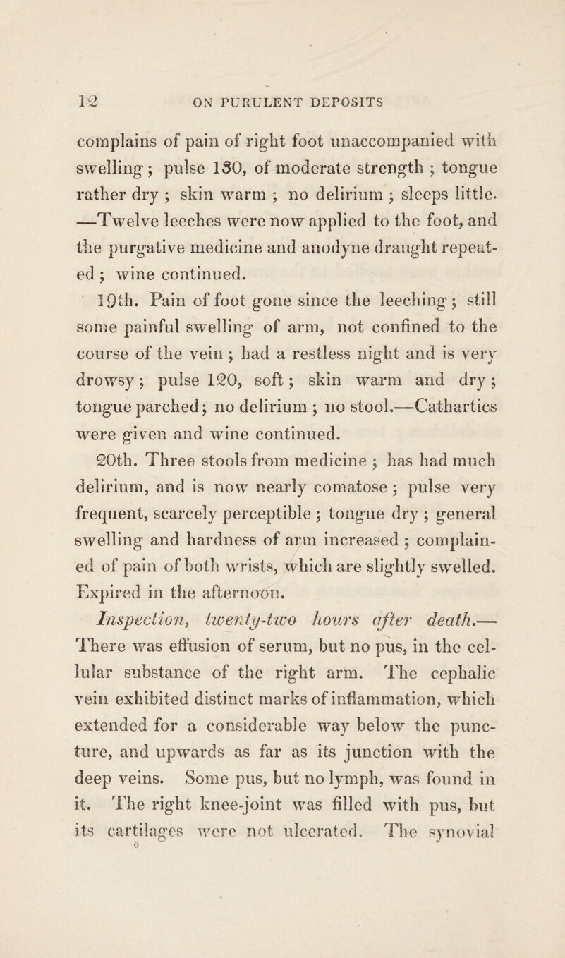 complains of pain of right foot unaccompanied with swelling; pulse ISO, of moderate strength ; tongue rather dry ; skin warm ; no delirium ; sleeps little. —Twelve leeches were now applied to the foot, and the purgative medicine and anodyne draught repeat¬ ed ; wine continued. 19th. Pain of foot gone since the leeching5; still some painful swelling of arm, not confined to the course of the vein ; had a restless night and is very drowsy; pulse 120, soft; skin warm and dry; tongue parched; no delirium ; no stool.—Cathartics were given and wine continued. 20th. Three stools from medicine ; has had much delirium, and is now nearly comatose ; pulse very frequent, scarcely perceptible ; tongue dry ; general swelling and hardness of arm increased ; complain¬ ed of pain of both wrists, which are slightly swelled. Expired in the afternoon. Inspection, twenty-two hours after death.— There was effusion of serum, but no pus, in the cel¬ lular substance of the right arm. The cephalic vein exhibited distinct marks of inflammation, which extended for a considerable way below the punc¬ ture, and upwards as far as its junction with the deep veins. Some pus, but no lymph, was found in it. The right knee-joint was filled with pus, but its cartilages were not ulcerated. The synovial