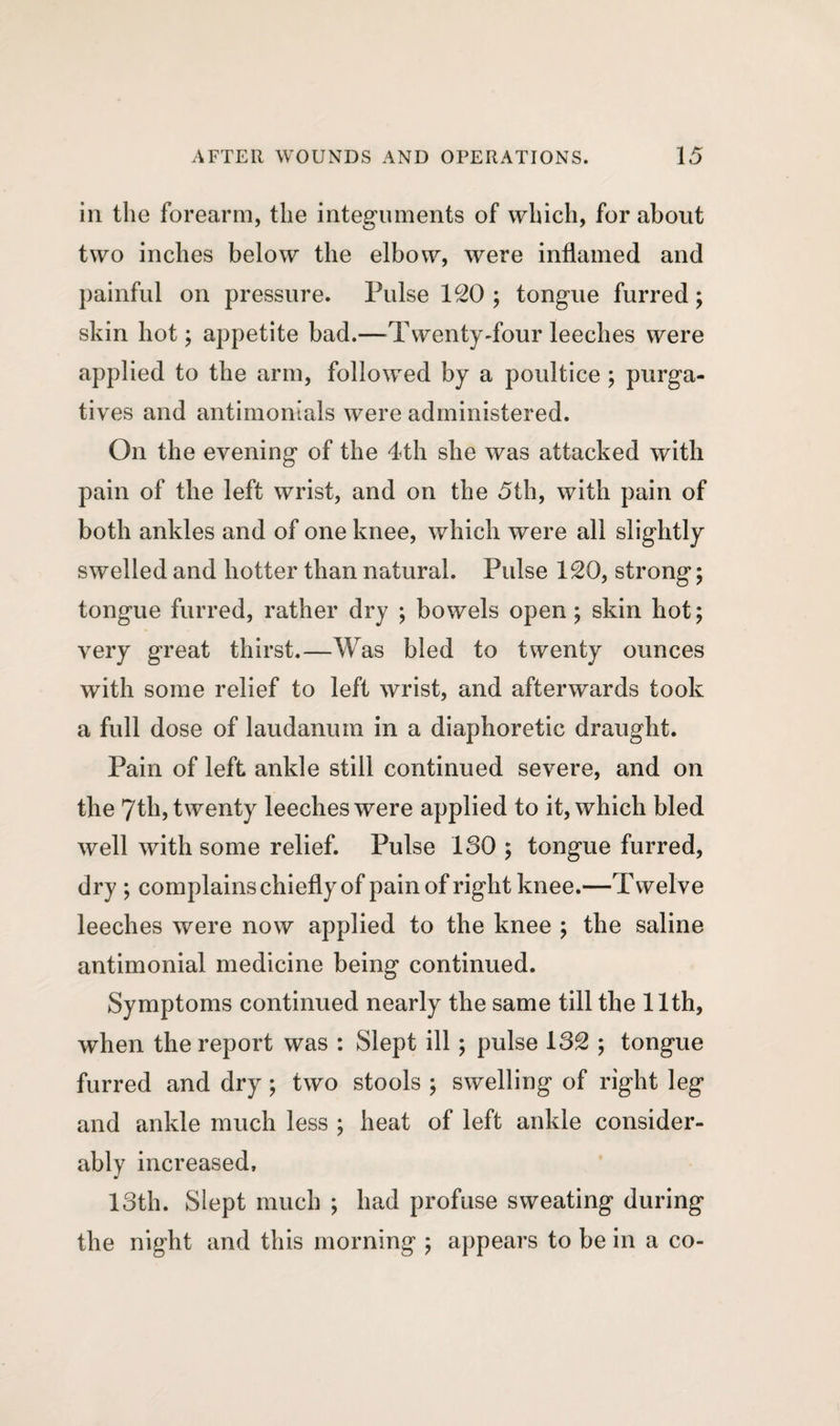in the forearm, the integuments of which, for about two inches below the elbow, were inflamed and painful on pressure. Pulse ISO ; tongue furred; skin hot; appetite bad.—Twenty-four leeches were applied to the arm, followed by a poultice ; purga¬ tives and antimonials were administered. On the evening of the 4th she was attacked with pain of the left wrist, and on the 5th, with pain of both ankles and of one knee, which were all slightly swelled and hotter than natural. Pulse ISO, strong; tongue furred, rather dry ; bowels open; skin hot; very great thirst.—Was bled to twenty ounces with some relief to left wrist, and afterwards took a full dose of laudanum in a diaphoretic draught. Pain of left ankle still continued severe, and on the 7th, twenty leeches were applied to it, which bled well with some relief. Pulse 130 ; tongue furred, dry ; complains chiefly of pain of right knee.—Twelve leeches were now applied to the knee ; the saline antimonial medicine being continued. Symptoms continued nearly the same till the 11th, when the report was : Slept ill; pulse 13S ; tongue furred and dry; two stools ; swelling of right leg and ankle much less ; heat of left ankle consider¬ ably increased, 13th. Slept much ; had profuse sweating during the night and this morning ; appears to be in a co-
