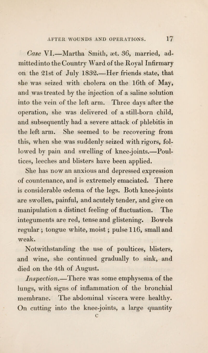 Case VI.—Martha Smith, set. 36, married, ad¬ mitted into the Country Ward of the Royal Infirmary on the 21st of July 1832.—Her friends state, that she was seized with cholera on the 16th of May, and was treated by the injection of a saline solution into the vein of the left arm. Three days after the operation, she was delivered of a still-born child, and subsequently had a severe attack of phlebitis in the left arm. She seemed to be recovering from this, when she was suddenly seized with rigors, fol¬ lowed by pain and swelling of knee-joints.—Poul¬ tices, leeches and blisters have been applied. She has now an anxious and depressed expression of countenance, and is extremely emaciated. There is considerable oedema of the legs. Both knee-joints are swollen, painful, and acutely tender, and give on manipulation a distinct feeling of fluctuation. The integuments are red, tense and glistening. Bowels regular ; tongue white, moist; pulse 116, small and weak. Notwithstanding the use of poultices, blisters, and wine, she continued gradually to sink, and died on the 4th of August. Inspection.—There was some emphysema of the lungs, with signs of inflammation of the bronchial membrane. The abdominal viscera were healthy. On cutting into the knee-joints, a large quantity c