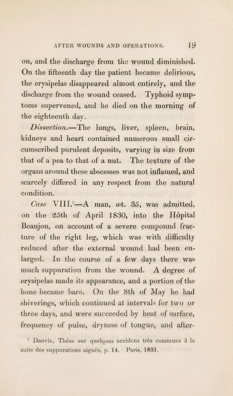 on, and the discharge from the wound diminished. On the fifteenth day the patient became delirious, the erysipelas disappeared almost entirely, and the discharge from the wound ceased. Typhoid symp¬ toms supervened, and he died on the morning of the eighteenth day. Dissection.—The lungs, liver, spleen, brain, kidneys and heart contained numerous small cir¬ cumscribed purulent deposits, varying in size from that of a pea to that of a nut. The texture of the organs around these abscesses was not inflamed, and scarcely differed in any respect from the natural condition. Case VIII.1—A man, set. 35, was admitted, on the 25th of April 1830, into the Hopital Beaujon, on account of a severe compound frac¬ ture of the right leg, which was with difficulty reduced after the external wround had been en¬ larged. In the course of a few days there was much suppuration from the wound. A degree of erysipelas made its appearance, and a portion of the bone became bare. On the 8th of May he had shiverings, which continued at intervals for two or three days, and were succeeded by heat of surface, frequency of pulse, dryness of tongue, and after- 1 Danvin, These sur quelques accidens tres communs a la suite des suppurations aigues, p. 14. Paris, 1831.