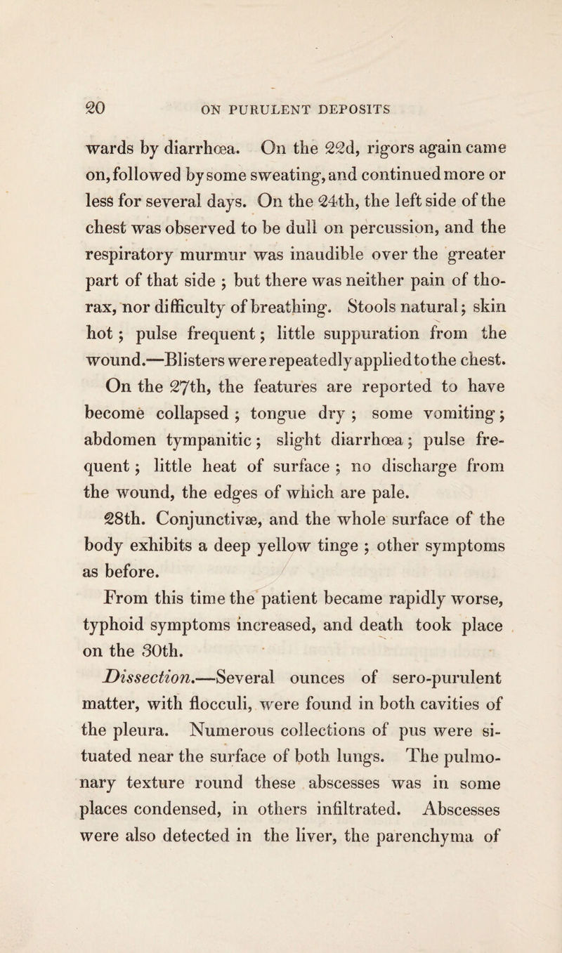 wards by diarrhoea. On the 22d, rigors again came on, followed by some sweating,and continued more or less for several days. On the 24th, the left side of the chest was observed to be dull on percussion, and the respiratory murmur was inaudible over the greater part of that side ; but there was neither pain of tho¬ rax, nor difficulty of breathing. Stools natural; skin hot ; pulse frequent; little suppuration from the wound.—Blisters wererepeatedlyappliedtothe chest. On the 27th, the features are reported to have become collapsed ; tongue dry ; some vomiting; abdomen tympanitic; slight diarrhoea; pulse fre¬ quent ; little heat of surface ; no discharge from the wound, the edges of which are pale. 28th. Conjunctive, and the whole surface of the body exhibits a deep yellow tinge ; other symptoms as before. From this time the patient became rapidly worse, typhoid symptoms increased, and death took place on the 80th. Dissection.—Several ounces of sero-purulent matter, with flocculi, wrere found in both cavities of the pleura. Numerous collections of pus were si¬ tuated near the surface of both lungs. The pulmo¬ nary texture round these abscesses was in some places condensed, in others infiltrated. Abscesses were also detected in the liver, the parenchyma of