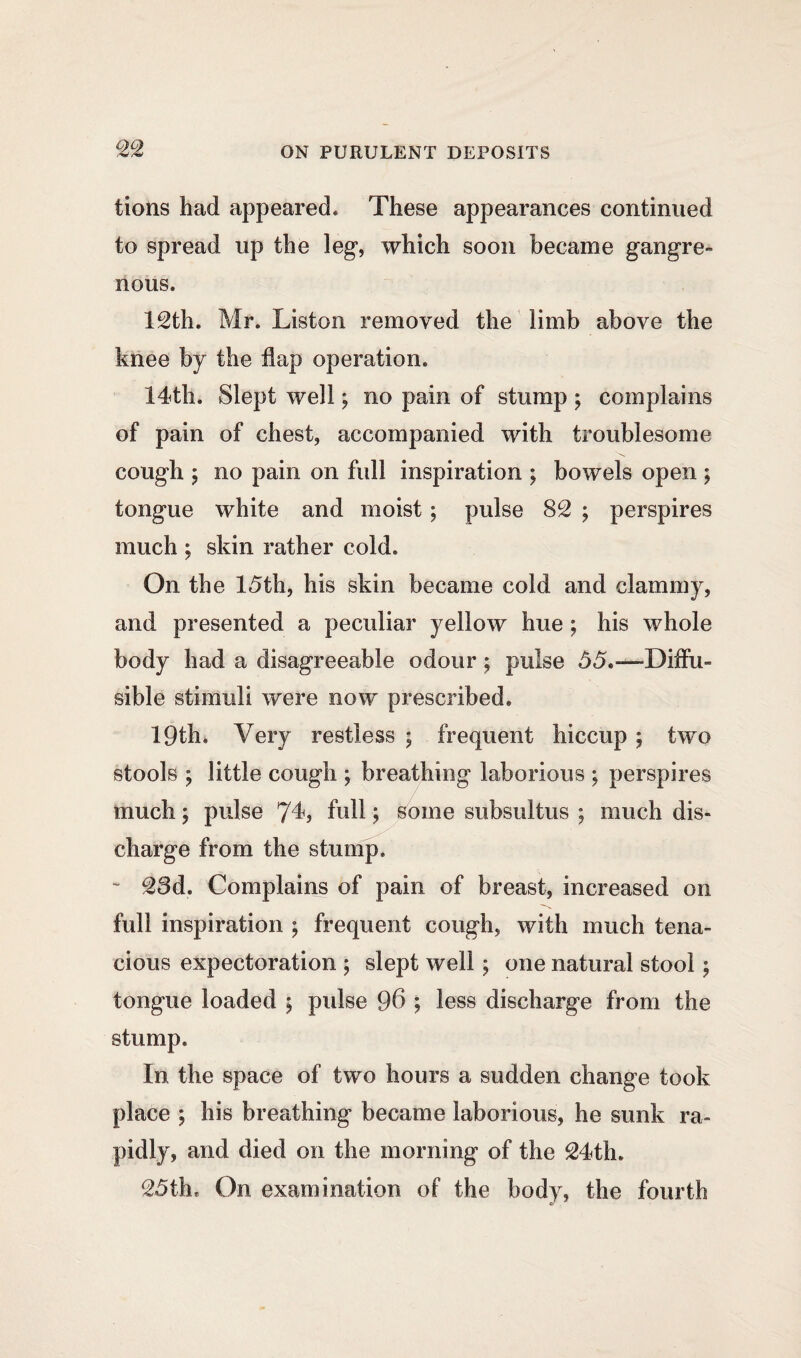 tions had appeared. These appearances continued to spread up the leg, which soon became gangre¬ nous. 12th. Mr. Liston removed the limb above the knee by the flap operation. 14th. Slept well; no pain of stump ; complains of pain of chest, accompanied with troublesome cough ; no pain on full inspiration ; bowels open ; tongue white and moist; pulse 82 ; perspires much ; skin rather cold. On the 15th, his skin became cold and clammy, and presented a peculiar yellow hue ; his whole body had a disagreeable odour \ pulse 55.-—Diffu¬ sible stimuli were now prescribed. 19th, Very restless \ frequent hiccup ; two stools ; little cough ; breathing laborious ; perspires much; pulse 7L full; some subsultus ; much dis¬ charge from the stump. * 28d. Complains of pain of breast, increased on full inspiration ; frequent cough, with much tena¬ cious expectoration ; slept well \ one natural stool; tongue loaded ; pulse 96 ; less discharge from the stump. In the space of two hours a sudden change took place ; his breathing became laborious, he sunk ra¬ pidly, and died on the morning of the 24th. 25th* On examination of the body, the fourth