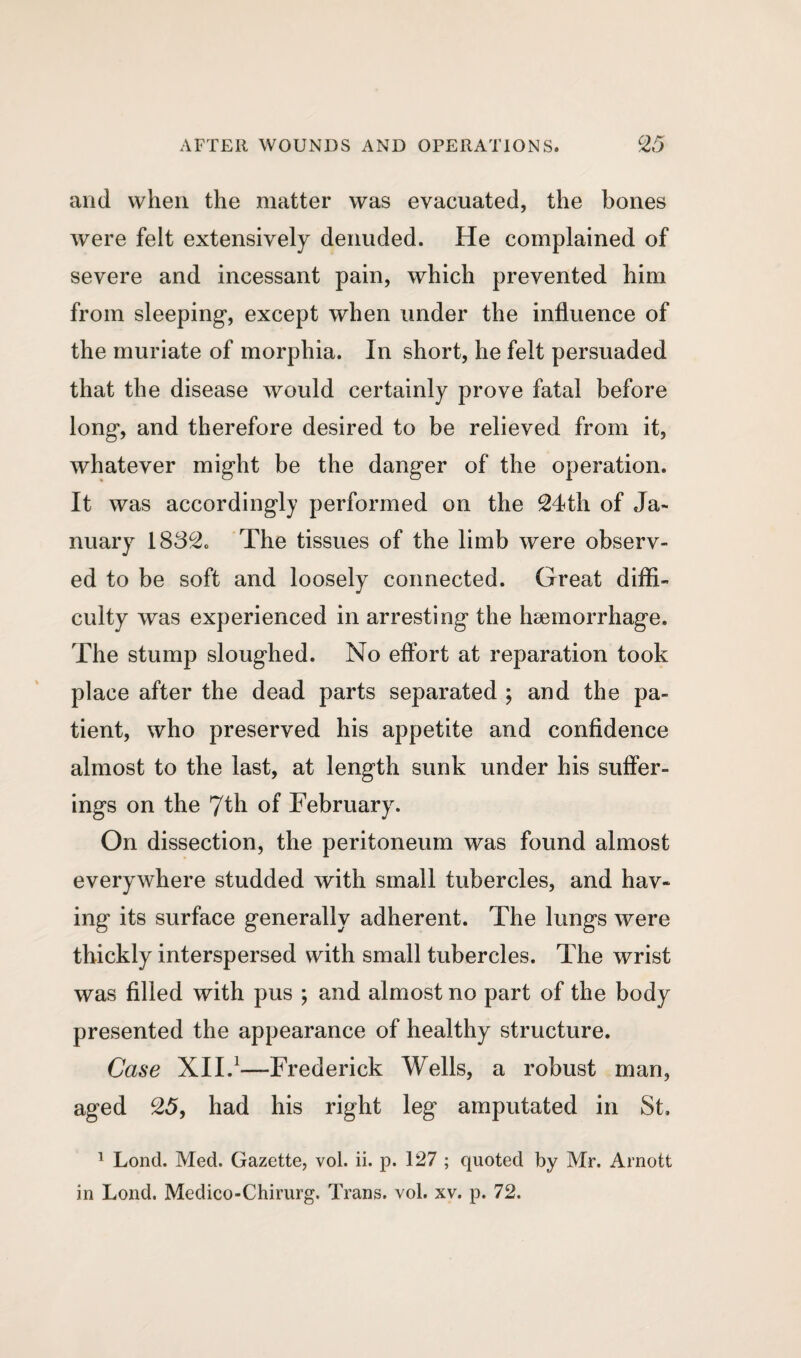 and when the matter was evacuated, the bones were felt extensively denuded. He complained of severe and incessant pain, which prevented him from sleeping*, except when under the influence of the muriate of morphia. In short, he felt persuaded that the disease would certainly prove fatal before long*, and therefore desired to be relieved from it, whatever might be the dang*er of the operation. It was accordingly performed on the 24th of Ja¬ nuary 1832c The tissues of the limb were observ¬ ed to be soft and loosely connected. Great diffi¬ culty was experienced in arresting the haemorrhage. The stump sloughed. No effort at reparation took place after the dead parts separated ; and the pa¬ tient, who preserved his appetite and confidence almost to the last, at length sunk under his suffer¬ ings on the 7th of February. On dissection, the peritoneum was found almost everywhere studded with small tubercles, and hav¬ ing its surface generally adherent. The lungs were thickly interspersed with small tubercles. The wrist was filled with pus ; and almost no part of the body presented the appearance of healthy structure. Case XII.1—Frederick Wells, a robust man, aged 25, had his right leg amputated in St. 1 Lond. Med. Gazette, vol. ii. p. 127 ; quoted by Mr. Arnott in Lond. Medico-Chirurg. Trans, vol. xv. p. 72.