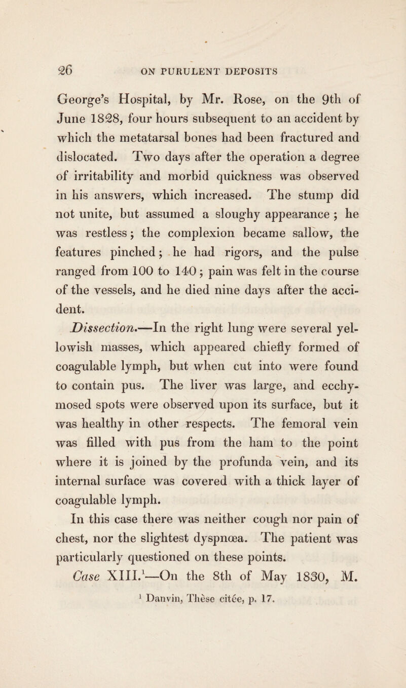 George’s Hospital, by Mr. Rose, on the 9th of June 1828, four hours subsequent to an accident by which the metatarsal bones had been fractured and dislocated. Two days after the operation a degree of irritability and morbid quickness was observed in his answers, which increased. The stump did not unite, but assumed a sloughy appearance ; he was restless; the complexion became sallow, the features pinched; he had rigors, and the pulse ranged from 100 to 140 ; pain was felt in the course of the vessels, and he died nine days after the acci¬ dent. Dissection.—In the right lung were several yel¬ lowish masses, which appeared chiefly formed of coagulable lymph, but when cut into were found to contain pus. The liver was large, and ecchy- mosed spots were observed upon its surface, but it was healthy in other respects. The femoral vein was filled with pus from the ham to the point where it is joined by the profunda vein, and its internal surface was covered with a thick layer of coagulable lymph. In this case there was neither cough nor pain of chest, nor the slightest dyspnoea. The patient was particularly questioned on these points. Case XIII.1—-On the 8th of May 1830, M.