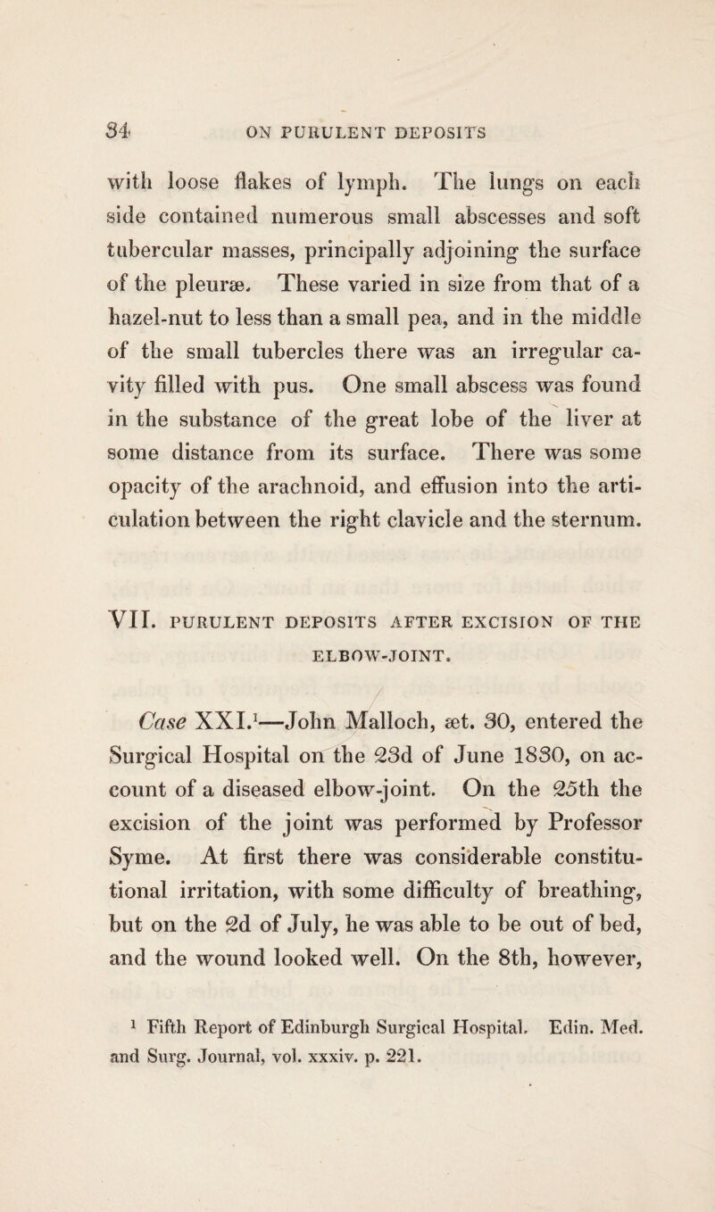 with loose flakes of lymph. The lungs on each side contained numerous small abscesses and soft tubercular masses, principally adjoining the surface of the pleuree. These varied in size from that of a hazel-nut to less than a small pea, and in the middle of the small tubercles there was an irregular ca¬ vity filled with pus. One small abscess was found in the substance of the great lobe of the liver at some distance from its surface. There was some opacity of the arachnoid, and effusion into the arti¬ culation between the right clavicle and the sternum. VII. PURULENT DEPOSITS AFTER EXCISION OF THE ELBOW-JOINT. Case XXL1—John Malloch, set. 30, entered the Surgical Hospital on the 23d of June 1830, on ac¬ count of a diseased elbow-joint. On the 2,5th the excision of the joint was performed by Professor Syme. At first there was considerable constitu¬ tional irritation, with some difficulty of breathing, but on the 2d of July, he was able to be out of bed, and the wound looked well. On the 8th, however, 1 Fifth Report of Edinburgh Surgical Hospital. Edin. Med. and Surg. Journal, vol. xxxiv. p. 221.