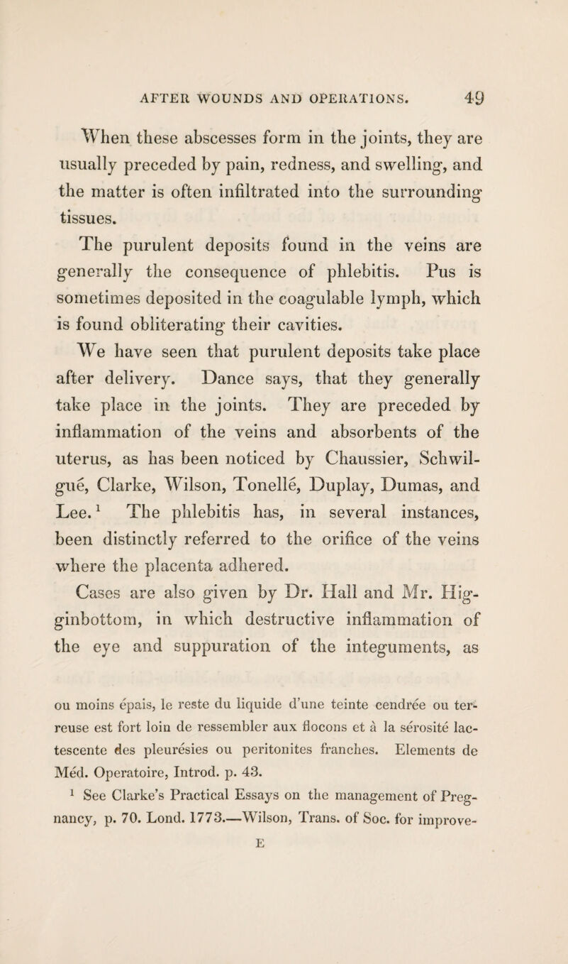 When these abscesses form in the joints, they are usually preceded by pain, redness, and swelling’, and the matter is often infiltrated into the surrounding tissues. The purulent deposits found in the veins are generally the consequence of phlebitis. Pus is sometimes deposited in the coagulable lymph, which is found obliterating their cavities. We have seen that purulent deposits take place after delivery. Dance says, that they generally take place in the joints. They are preceded by inflammation of the veins and absorbents of the uterus, as has been noticed by Chaussier, Schwil- gue, Clarke, Wilson, Tonelie, Duplay, Dumas, and Lee.1 The phlebitis has, in several instances, been distinctly referred to the orifice of the veins where the placenta adhered. Cases are also given by Dr. Hall and Mr. Hig- ginbottom, in which destructive inflammation of the eye and suppuration of the integuments, as ou moins epais, le reste du liquide d’une teinte eendree ou ter* reuse est fort loin de ressembler aux iiocons et a la serosite lac- tescente des pleuresies ou peritonites tranches. Elements de Med. Operatoire, Introd. p. 43. 1 See Clarke’s Practical Essays on the management of Preg¬ nancy, p. 70. Lond. 1773—Wilson, Trans, of Soc. for improve- E