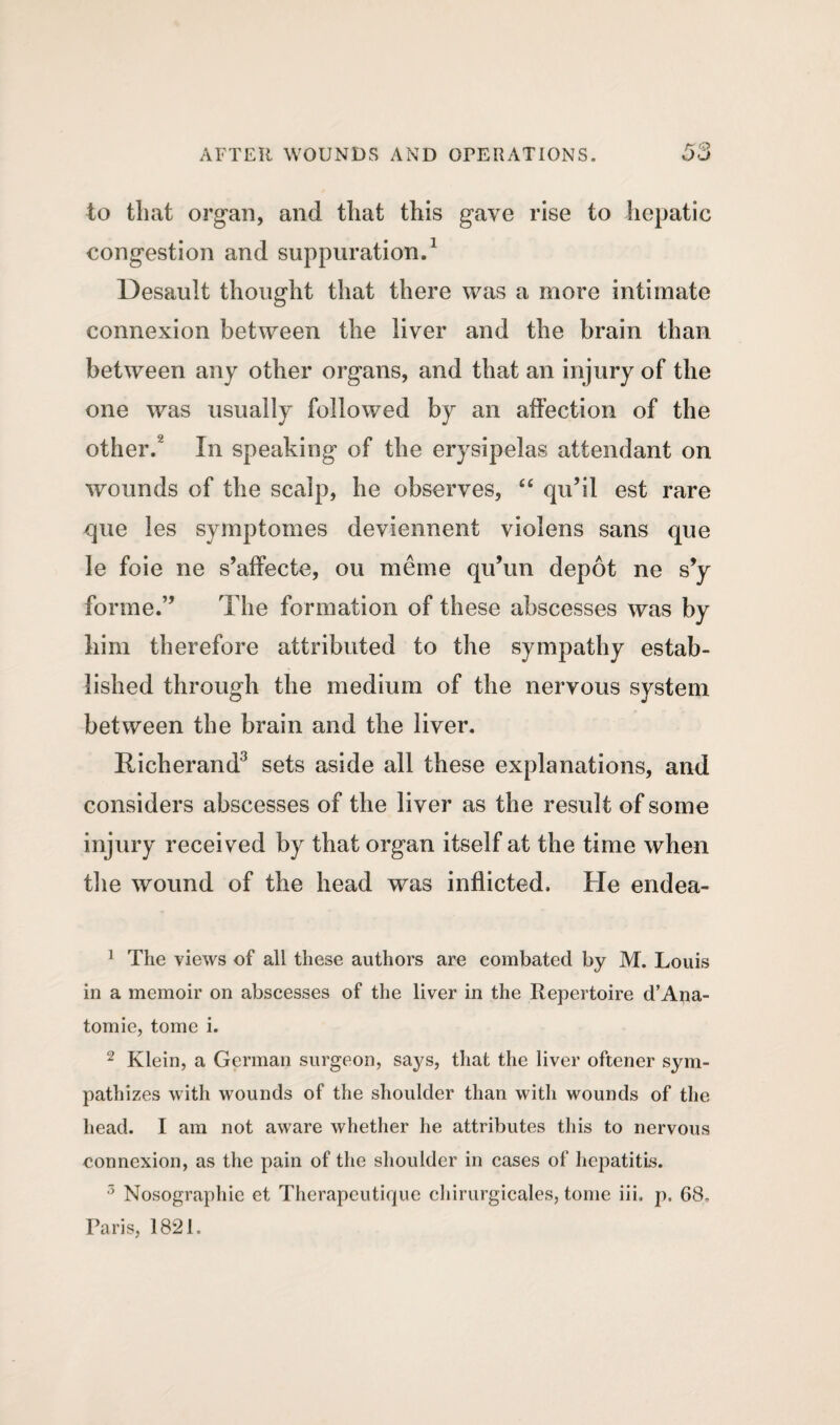 to that organ, and that this gave rise to hepatic congestion and suppuration.1 2 Desault thought that there was a more intimate connexion between the liver and the brain than between any other organs, and that an injury of the one was usually followed by an affection of the other. In speaking of the erysipelas attendant on wounds of the scalp, he observes, ££ qu’il est rare que les symptomes deviennent violens sans que le foie ne s’affecte, ou meme qu’un depot ne s’y forme.” The formation of these abscesses was by him therefore attributed to the sympathy estab¬ lished through the medium of the nervous system between the brain and the liver. Richerand3 sets aside all these explanations, and considers abscesses of the liver as the result of some injury received by that organ itself at the time when the wound of the head was inflicted. He endea- 1 The views of all these authors are combated by M. Louis in a memoir on abscesses of the liver in the Repertoire d’Ana- tomie, tome i. 2 Klein, a German surgeon, says, that the liver oftener sym¬ pathizes with wounds of the shoulder than with wounds of the head. I am not aware whether he attributes this to nervous connexion, as the pain of the shoulder in cases of hepatitis. 3 Nosographie et Therapeutique chirurgicales, tome iii, p. 68, Paris, 1821,